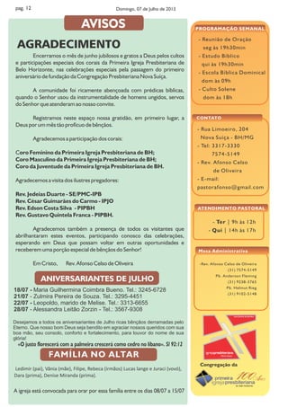 - Ter | 9h às 12h
- Qui | 14h às 17h
- Reunião de Oração
seg às 19h30min
- Estudo Bíblico
qui às 19h30min
- Escola Bíblica Dominical
dom às 09h
- Culto Solene
dom às 18h
PROGRAMAÇÃO SEMANAL
ATENDIMENTO PASTORAL
- Rua Limoeiro, 204
Nova Suíça - BH/MG
- Tel: 3317-3330
7574-5149
- Rev. Afonso Celso
de Oliveira
- E-mail:
pastorafonso@gmail.com
CONTATO
Congregação da
-Rev. Afonso Celso de Oliveira
(31) 7574-5149
Pb. Anderson Fleming
(31) 9238-3765
Pb. Helmut Rieg
(31) 9102-5148
Mesa Administrativa
pag. 12
18/07 - Maria Guilhermina Coimbra Bueno. Tel.: 3245-6728
21/07 - Zulmira Pereira de Souza. Tel.: 3295-4451
22/07 - Leopoldo, marido de Melise. Tel.: 3313-6655
28/07 - Alessandra Leitão Zorzin - Tel.: 3567-9308
Desejamos a todos os aniversariantes de Julho ricas bênçãos derramadas pelo
Eterno. Que nosso bom Deus seja bendito em agraciar nossos queridos com sua
boa mão, seu consolo, conforto e fortalecimento, para louvor do nome de sua
glória!
«O justo florescerá com a palmeira crescerá como cedro no líbano». Sl 92:12
ANIVERSARIANTES DE JULHO
Ledimir (pai), Vânia (mãe), Filipe, Rebeca (irmãos) Lucas lange e Juraci (vovó),
Dara (prima), Denise Miranda (prima).
A igreja está convocada para orar por essa família entre os dias 08/07 a 15/07
Encerramos o mês de junho jubilosos e gratos a Deus pelos cultos
e participações especiais dos corais da Primeira Igreja Presbiteriana de
Belo Horizonte, nas celebrações especiais pela passagem do primeiro
aniversário de fundação da Congregação Presbiteriana Nova Suíça.
A comunidade foi ricamente abençoada com prédicas bíblicas,
quando o Senhor usou da instrumentalidade de homens ungidos, servos
do Senhor que atenderam ao nosso convite.
Registramos neste espaço nossa gratidão, em primeiro lugar, a
Deus por um mês tão profícuo de bênçãos.
Agradecemos a participação dos corais:
Coro Feminino da Primeira Igreja Presbiteriana de BH;
Coro Masculino da Primeira Igreja Presbiteriana de BH;
Coro da Juventude da Primeira Igreja Presbiteriana de BH.
Agradecemos a visita dos ilustres pregadores:
Rev. Jedeias Duarte - SE/PMC-IPB
Rev. César Guimarães do Carmo - IPJO
Rev. Edson Costa Silva - PIPBH
Rev. Gustavo Quintela Franca - PIPBH.
Agradecemos também a presença de todos os visitantes que
abrilhantaram estes eventos, participando conosco das celebrações,
esperando em Deus que possam voltar em outras oportunidades e
receberem uma porção especial de bênçãos do Senhor!
Em Cristo, Rev. Afonso Celso de Oliveira
AVISOS
Domingo, 07 de Julho de 2013
AGRADECIMENTO
 