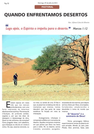 Existem épocas em nossa
vida que nos marcam
profundamente, com uma
forte impressão de estarmos
absolutamente sozinhos. Momentos de
tribulação, de profunda solidão,
angústia e, por que não dizer, de
desespero e desassossego da alma.
Quem já não enfrentou tais emoções?
Certo pregador disse, com sabedoria,
que tribulação na vida de um crente é
cíclica. Ou seja, estamos entrando, ou
no meio, ou saindo de uma. O fato é
que, se pesarmos na balança da vida os
momentos que vivemos, iremos
descobrir que boa parte de nossa
existência foi forjada em meio às
tribulações.
Analogamente, tribulação é
comparada na Bíblia com momentos de
deserto. Aqueles momentos cinzentos
em que parece que Deus nos levou
para o exílio. Ali, no deserto, somos
tratados, provados, purgados,
esvaziados de nós mesmos, para depois
sermos cheios por Deus, encorajados,
fortalecidos, amadurecidos e
devolvidos à rotina do mundo que
vivemos.
O “deserto” é o
seminário de Deus!
Vários personagens bíblicos
experimentaram tempo de deserto em
suas jornadas. Abraão, Jó, Jacó, José,
Moisés, Davi, Jeremias, Isaías, João
Rev. Afonso Celso de Oliveira
Pág. 02
PASTORAL
Domingo, 07 de Julho de 2013
QUANDO ENFRENTAMOS DESERTOS
‘‘ ’’Logo após, o Espírito o impeliu para o deserto. Marcos 1:12
 