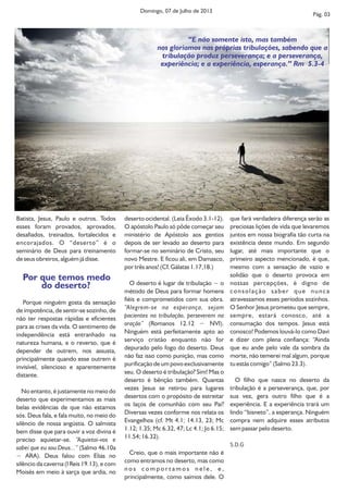 Batista, Jesus, Paulo e outros. Todos
esses foram provados, aprovados,
desafiados, treinados, fortalecidos e
encorajados. O “deserto” é o
seminário de Deus para treinamento
de seus obreiros, alguém já disse.
Por que temos medo
do deserto?
Porque ninguém gosta da sensação
de impotência, de sentir-se sozinho, de
não ter respostas rápidas e eficientes
para as crises da vida. O sentimento de
independência está entranhado na
natureza humana, e o reverso, que é
depender de outrem, nos assusta,
principalmente quando esse outrem é
invisível, silencioso e aparentemente
distante.
No entanto, é justamente no meio do
deserto que experimentamos as mais
belas evidências de que não estamos
sós. Deus fala, e fala muito, no meio do
silêncio de nossa angústia. O salmista
bem disse que para ouvir a voz divina é
preciso aquietar-se. “Aquietai-vos e
sabei que eu sou Deus...” (Salmo 46.10a
− ARA). Deus falou com Elias no
silêncio da caverna (I Reis 19.13), e com
Moisés em meio à sarça que ardia, no
deserto ocidental. (Leia Êxodo 3.1-12).
O apóstolo Paulo só pôde começar seu
ministério de Apóstolo aos gentios
depois de ser levado ao deserto para
formar-se no seminário de Cristo, seu
novo Mestre. E ficou ali, em Damasco,
por três anos! (Cf. Gálatas 1.17,18.)
O deserto é lugar de tribulação − o
método de Deus para formar homens
fiéis e comprometidos com sua obra.
“Alegrem-se na esperança, sejam
pacientes na tribulação, perseverem na
oração” (Romanos 12.12 − NVI).
Ninguém está perfeitamente apto ao
serviço cristão enquanto não for
depurado pelo fogo do deserto. Deus
não faz isso como punição, mas como
purificação de um povo exclusivamente
seu. O deserto é tribulação? Sim! Mas o
deserto é bênção também. Quantas
vezes Jesus se retirou para lugares
desertos com o propósito de estreitar
os laços de comunhão com seu Pai?
Diversas vezes conforme nos relata os
Evangelhos (cf. Mt 4.1; 14.13, 23; Mc
1.12; 1.35; Mc 6.32, 47; Lc 4.1; Jo 6.15;
11.54; 16.32).
Creio, que o mais importante não é
como entramos no deserto, mas como
n o s c o m p o r t a m o s n e l e , e ,
principalmente, como saímos dele. O
que fará verdadeira diferença serão as
preciosas lições de vida que levaremos
juntos em nossa biografia tão curta na
existência deste mundo. Em segundo
lugar, até mais importante que o
primeiro aspecto mencionado, é que,
mesmo com a sensação de vazio e
solidão que o deserto provoca em
nossas percepções, é digno de
consolação saber que nunca
atravessamos esses períodos sozinhos.
O Senhor Jesus prometeu que sempre,
sempre, estará conosco, até a
consumação dos tempos. Jesus está
conosco! Podemos louvá-lo como Davi
e dizer com plena confiança: “Ainda
que eu ande pelo vale da sombra da
morte, não temerei mal algum, porque
tu estás comigo” (Salmo 23.3).
O filho que nasce no deserto da
tribulação é a perseverança, que, por
sua vez, gera outro filho que é a
experiência. E a experiência trará um
lindo “bisneto”, a esperança. Ninguém
compra nem adquire esses atributos
sem passar pelo deserto.
S.D.G
Pág. 03
Domingo, 07 de Julho de 2013
“E não somente isto, mas também
nos gloriamos nas próprias tribulações, sabendo que a
tribulação produz perseverança; e a perseverança,
experiência; e a experiência, esperança.” Rm 5.3-4
 