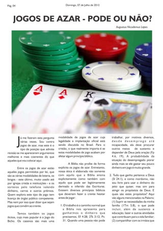 Pág. 04
A MULHER CRISTÃ
trabalhar, por motivos diversos,
d e s d e d e s e m p r e g o a t é
incapacidade, ela deve procurar
outros meios de sustento e
depender de Deus pela oração (Fp
4.6, 19). A probabilidade da
situação do desempregado piorar
ainda mais se ele gastar seu pouco
dinheiro em jogo é muito grande.
2. Tudo que ganho pertence a Deus
(Sl 24.1), e como mordomo, não
sou livre para usar o dinheiro do
jeito que quiser, mas sim para
atingir os propósitos de Deus. E
quais são estes propósitos? Aqui
vão alguns mencionados na Palavra:
(1) Suprir as necessidades da minha
família (1Tm 5.8), o que pode
incluir, além de sustento e
educação, lazer e outras atividades
que contribuam para a vida familiar;
(2) compartilhar com os irmãos que
Já me fizeram esta pergunta
várias vezes. Sou contra
jogos de azar, mas este é o
tipo de posição que admite
revisão se me aparecerem argumentos
melhores e mais coerentes do que
aqueles que vou colocar aqui.
Entre os jogos de azar estão
aqueles jogos permitidos por lei, que
são as várias modalidades de loteria, os
bingos - este último, muito usado até
por igrejas cristãs e instituições - e os
sorteios pelo telefone valendo
dinheiro, carros e outros prêmios.
Quem explora este tipo de jogo tem
licença de órgão público competente.
Mas nem por isso quer dizer que sejam
jogos que convêm ao crente.
Temos também os jogos
ilícitos, cujo mais popular é o Jogo do
Bicho. Os cassinos são mais uma
modalidade de jogos de azar cuja
legalidade e implantação oficial está
sendo discutida no Brasil. Para o
cristão, o que realmente importa é se
estas modalidades de jogo acabam por
afetar algum princípio bíblico.
A Bíblia não proíbe de forma
explícita os jogos de azar. Entretanto,
nossa ética é elaborada não somente
com aquilo que a Bíblia ensina
explicitamente como também com
aquilo que pode ser legitimamente
derivado e inferido das Escrituras.
Existem diversos princípios bíblicos
que deveriam fazer o crente hesitar
antes de jogar:
1. O trabalho é o caminho normal que
a Bíblia nos apresenta para
ganharmos o dinheiro que
precisamos, Ef 4:28; 2Ts 3:12; Pv.
31. Quando uma pessoa não pode
Domingo, 07 de Julho de 2013
JOGOS DE AZAR - PODE OU NÃO?
Augustus Nicodemus Lopes
 