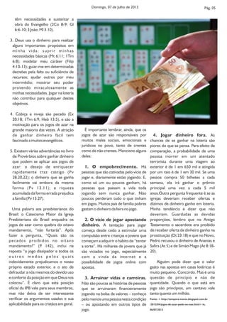 Pág. 05
4. Jogar dinheiro fora. As
chances de se ganhar na loteria são
piores do que se pensa. Para efeito de
comparação, a probabilidade de uma
pessoa morrer em um atentado
terrorista durante uma viagem ao
exterior é de 1 em 650 mil e atingida
por um raio é de 1 em 30 mil. Se uma
pessoa compra 50 bilhetes a cada
semana, ela irá ganhar o prêmio
principal uma vez a cada 5 mil
anos.Outra pergunta frequente é se as
igrejas deveriam receber ofertas e
dízimos de dinheiro ganho em loteria.
Minha tendência é dizer que não
deveriam. Guardadas as devidas
proporções, lembro que no Antigo
Testamento o sacerdote era proibido
de receber oferta de dinheiro ganho na
prostituição (Dt 23:18) e que no Novo,
Pedro recusou o dinheiro de Ananias e
Safira (At 5) e de Simão Mago (At 8:18-
20).
Alguém pode dizer que o valor
gasto nas apostas em casas lotéricas é
muito pequeno. Concordo. Mas é uma
questão de princípio e não de
quantidade. Quando o que está em
jogo são princípios, um centavo vale
tanto quanto um milhão.
Fonte: < http://tempora-mores.blogspot.com.br
/2013/04/jogos-de-azar-pode-ou-nao.html> in,
06/07/2013
É importante lembrar, ainda, que os
jogos de azar são responsáveis por
muitos males sociais, emocionais e
jurídicos no povo, tanto de crentes
como de não crentes. Menciono alguns
deles:
1. O empobrecimento. Há
pessoas que são cativadas pelo vício de
jogar e, diariamente estão jogando. E,
como só um ou poucos ganham, há
pessoas que passam a vida toda
jogando sem nunca ganhar. Não
poucos perderam tudo o que tinham
em jogos. Muitos pais de família pobres
gastam o dinheiro da feira no jogo.
2. O vício de jogar apostando
dinheiro. A tentação para jogar
começa desde cedo a estimular uma
compulsão entre crianças e jovens que
começam a adquirir o hábito de “tentar
a sorte”. Há milhares de jovens que já
são viciados no jogo, especialmente
com a vinda da internet e a
possibilidade de jogos online com
apostas.
3. Arruinar vidas e carreiras.
Não são poucas as histórias de pessoas
que se arruinaram financeiramente
jogando na bolsa de valores – conheço
pelo menos uma pessoa nesta condição
– ou apostando em outros tipos de
jogo.
têm necessidades e sustentar a
obra do Evangelho (2Co 8-9; Gl
6:6-10; 3 João; Ml 3.10).
3. Deus usa o dinheiro para realizar
alguns importantes propósitos em
minha vida: suprir minhas
necessidades básicas (Mt 6:11; 1Tm
6:8); modelar meu caráter (Filip
4:10-13); guiar-me em determinadas
decisões pela falta ou suficiência de
recursos; ajudar outros por meu
intermédio; mostrar seu poder
provendo miraculosamente as
minhas necessidades. Jogar na loteria
não contribui para qualquer destes
objetivos.
4. Cobiça e inveja são pecado (Ex
20:18; 1Tm 6:9; Heb 13:5), e são a
motivação para os jogos de azar na
grande maioria das vezes. A atração
de ganhar dinheiro fácil tem
fascinado a muitos evangélicos.
5. Existem várias advertências no livro
de Provérbios sobre ganhar dinheiro
que podem se aplicar aos jogos de
azar: o desejo de enriquecer
rapidamente traz castigo (Pv
28.20,22); o dinheiro que se ganha
facilmente vai embora da mesma
forma (Pv 13.11); e riqueza
acumulada da forma errada prejudica
a família (Pv 15.27).
Uma palavra aos presbiterianos do
Brasil: o Catecismo Maior da Igreja
Presbiteriana do Brasil enquadra os
jogos de azar como quebra do oitavo
mandamento, “não furtarás”. Após
fazer a pergunta, “Quais são os
pecados proibidos no oitavo
mandamento?” (P. 142), inclui na
reposta “o jogo dissipador e todos os
o u t r o s m o d o s p e l o s q u a i s
indevidamente prejudicamos o nosso
próprio estado exterior, e o ato de
defraudar a nós mesmos do devido uso
e conforto da posição em que Deus nos
colocou”. É claro que esta posição
oficial da IPB vale para seus membros,
mas não deixa de ser interessante
verificar os argumentos usados e sua
aplicabilidade para os cristãos em geral.
Domingo, 07 de Julho de 2013
 