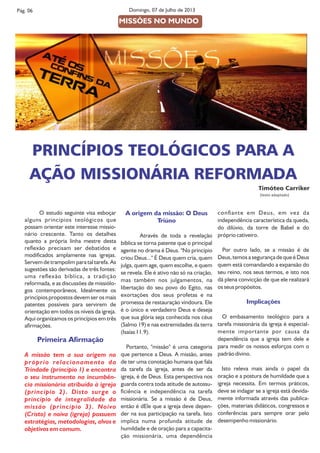 Pág. 06 Domingo, 07 de Julho de 2013
  O estudo seguinte visa esboçar
alguns princípios teológicos que
possam orientar este interesse missio-
nário crescente. Tanto os detalhes
quanto a própria linha mestre desta
reexão precisam ser debatidos e
modicados amplamente nas igrejas.
Servem de trampolim para tal tarefa. As
sugestões são derivadas de três fontes:
uma reexão bíblica, a tradição
reformada, e as discussões de missiólo-
gos contemporâneos. Idealmente os
princípios propostos devem ser os mais
patentes possíveis para servirem de
orientação em todos os níveis da igreja.
Aqui organizamos os princípios em três
armações.
Primeira Armação
A missão tem a sua origem no
próprio relacionamento da
Trindade (princípio 1) e encontra
o seu instrumento na incumbên-
cia missionária atribuída à igreja
(princípio 2). Disto surge o
princípio de integralidade da
missão (princípio 3). Noivo
(Cristo) e noiva (igreja) possuem
estratégias, metodologias, alvos e
objetivos em comum.
A origem da missão: O Deus
Triúno
Através de toda a revelação
bíblica se torna patente que o principal
agente no drama é Deus. "No princípio
criou Deus..." É Deus quem cria, quem
julga, quem age, quem escolhe, e quem
se revela. Ele é ativo não só na criação,
mas também nos julgamentos, na
libertação do seu povo do Egito, nas
exortações dos seus profetas e na
promessa de restauração vindoura. Ele
é o único e verdadeiro Deus e deseja
que sua glória seja conhecida nos céus
(Salmo 19) e nas extremidades da terra
(Isaías 11.9).
Portanto, "missão" é uma categoria
que pertence a Deus. A missão, antes
de ter uma conotação humana que fala
da tarefa da igreja, antes de ser da
igreja, é de Deus. Esta perspectiva nos
guarda contra toda atitude de autossu-
ciência e independência na tarefa
missionária. Se a missão é de Deus,
então é dEle que a igreja deve depen-
der na sua participação na tarefa. Isto
implica numa profunda atitude de
humildade e de oração para a capacita-
ção missionária, uma dependência
conante em Deus, em vez da
independência característica da queda,
do dilúvio, da torre de Babel e do
próprio cativeiro.
Por outro lado, se a missão é de
Deus, temos a segurança de que é Deus
quem está comandando a expansão do
seu reino, nos seus termos, e isto nos
dá plena convicção de que ele realizará
os seus propósitos.
Implicações
O embasamento teológico para a
tarefa missionária da igreja é especial-
mente importante por causa da
dependência que a igreja tem dele e
para medir os nossos esforços com o
padrão divino.
Isto releva mais ainda o papel da
oração e a postura de humildade que a
igreja necessita. Em termos práticos,
deve se indagar se a igreja está devida-
mente informada através das publica-
ções, materiais didáticos, congressos e
conferências para sempre orar pelo
desempenho missionário.
PRINCÍPIOS TEOLÓGICOS PARA A
AÇÃO MISSIONÁRIA REFORMADA
Timóteo Carriker
(texto adaptado)
MISSÕES NO MUNDO
 