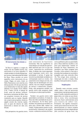 O instrumento da missão: a
Igreja
Se Deus é o agente e a origem da
missão, ele não trabalha sozinho. Seu
instrumento é um povo especíco. A
missão também é a tarefa da igreja que,
por sua vez, é derivada então da missão
de Deus. Deus escolhe um povo
especíco como instrumento da sua
missão. Elegeu um povo, Israel, no
Velho Testamento e com este fez uma
aliança peculiar a m de que este fosse
a sua testemunha no meio das nações
(Gênesis 12.3; Êxodo 19.5-6; Efésios
3.10; 1 Pedro 2.9-10). A eleição de
Israel, antes de denotar qualquer
favoritismo exclusivista de Deus, teve
um propósito inclusivo de serviço
missionário para as nações. Quando
não cumpria este propósito, Israel era
julgado através das mesmas nações
para as quais ele deveria ter dado
testemunho e deveria ter sido uma
bênção.
Esta perspectiva nos guarda contra
Pág. 07
como justicativa pela sua passividade,
pois o Deus soberano escolheu o seu
povo para testemunhar. Usando um
exemplo do Novo Testamento, era
necessário que Pedro pregasse para
Cornélio, muito embora o anjo que o
precedeu bem pudesse ter anunciado o
evangelho para este centurião (Atos
10). Para atingir alvos universais, a
restauração de toda a criação, Deus
escolheu meios particulares, um povo.
Implicações
Baseado neste princípio convém
reetir sobre o tipo de estrutura(s)
missionária(s) mais apropriada(s) para a
igreja. A tarefa missionária pertence à
igreja toda e em todas as suas dimen-
sões e níveis. Uma coordenação
estrutural, scal e administrativa seria
uma maneira de reetir isto.
Entretanto, não signica necessaria-
mente que as estruturas de envio não-
denominacionais ou mesmo projetos
de presbiterianos locais independentes
(dos concílios da igreja local, dos
todo sentimento de favoritismo
exclusivista. Não nos orgulhemos na
nossa eleição com atitude de superiori-
dade espiritual para com os que não
creem, separando-nos socialmente
deles. A eleição não é para separação
social (separação moral, sim!), mas
participação e serviço. A igreja não
encontra sua identidade verdadeira em
contraposição social ao mundo, mas
justamente numa relação com ele, uma
relação não de identicação com seus
valores, mas uma relação evangelística
de serviço e testemunho ousados.
Então, esta perspectiva também nos
guarda contra todo escapismo deste
mundo para um plano espiritual além.
Também nos guarda contra toda
passividade e comodismo. A missão de
Deus não inibe a atividade do seu povo,
mas dinamiza-a. Se foi Deus quem
escolheu, ca patente que escolheu um
povo para, através dele, realizar sua
missão. A igreja passiva quanto ao seu
envolvimento missionário não poderá
invocar a soberania exclusiva de Deus
Domingo, 07 de Julho de 2013
 