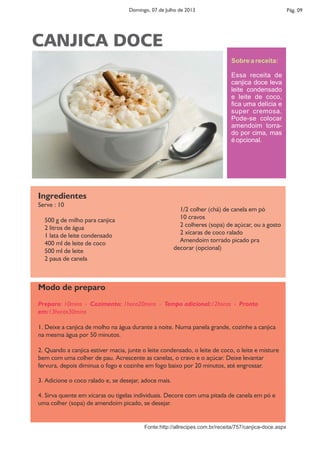 Pág. 09Domingo, 07 de Julho de 2013
Ingredientes
Serve : 10
500 g de milho para canjica
2 litros de água
1 lata de leite condensado
400 ml de leite de coco
500 ml de leite
2 paus de canela
1/2 colher (chá) de canela em pó
10 cravos
2 colheres (sopa) de açúcar, ou a gosto
2 xícaras de coco ralado
Amendoim torrado picado pra
decorar (opcional)
Modo de preparo
Preparo: 10mins › Cozimento: 1hora20mins › Tempo adicional:12horas › Pronto
em:13horas30mins
1. Deixe a canjica de molho na água durante a noite. Numa panela grande, cozinhe a canjica
na mesma água por 50 minutos.
2. Quando a canjica estiver macia, junte o leite condensado, o leite de coco, o leite e misture
bem com uma colher de pau. Acrescente as canelas, o cravo e o açúcar. Deixe levantar
fervura, depois diminua o fogo e cozinhe em fogo baixo por 20 minutos, até engrossar.
3. Adicione o coco ralado e, se desejar, adoce mais.
4. Sirva quente em xícaras ou tigelas individuais. Decore com uma pitada de canela em pó e
uma colher (sopa) de amendoim picado, se desejar.
Sobre a receita:
Essa receita de
canjica doce leva
leite condensado
e leite de coco,
ﬁca uma delícia e
super cremosa.
Pode-se colocar
amendoim torra-
do por cima, mas
é opcional.
CANJICA DOCE
Fonte:http://allrecipes.com.br/receita/757/canjica-doce.aspx
 