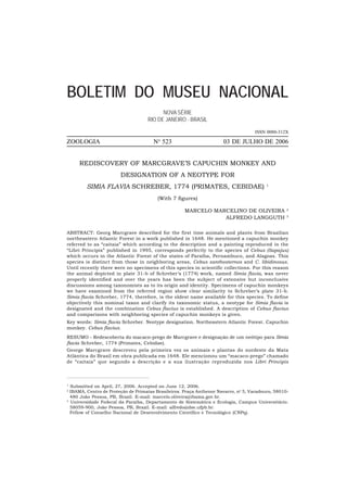 BOLETIM DO MUSEU NACIONAL
                                          NOVA SÉRIE
                                    RIO DE JANEIRO - BRASIL

                                                                                    ISSN 0080-312X
                                         o
ZOOLOGIA                               N 523                          03 DE JULHO DE 2006


     REDISCOVERY OF MARCGRAVE’S CAPUCHIN MONKEY AND
                        DESIGNATION OF A NEOTYPE FOR
         SIMIA FLAVIA SCHREBER, 1774 (PRIMATES, CEBIDAE)                                  1


                                        (With 7 figures)

                                                     MARCELO MARCELINO DE OLIVEIRA                 2

                                                                ALFREDO LANGGUTH                   3




ABSTRACT: Georg Marcgrave described for the first time animals and plants from Brazilian
northeastern Atlantic Forest in a work published in 1648. He mentioned a capuchin monkey
referred to as “caitaia” which according to the description and a painting reproduced in the
“Libri Principis” published in 1995, corresponds perfectly to the species of Cebus (Sapajus)
which occurs in the Atlantic Forest of the states of Paraíba, Pernambuco, and Alagoas. This
species is distinct from those in neighboring areas, Cebus xanthosternos and C. libidinosus.
Until recently there were no specimens of this species in scientific collections. For this reason
the animal depicted in plate 31-b of Schreber’s (1774) work, named Simia flavia, was never
properly identified and over the years has been the subject of extensive but inconclusive
discussions among taxonomists as to its origin and identity. Specimens of capuchin monkeys
we have examined from the referred region show clear similarity to Schreber’s plate 31-b.
Simia flavia Schreber, 1774, therefore, is the oldest name available for this species. To define
objectively this nominal taxon and clarify its taxonomic status, a neotype for Simia flavia is
designated and the combination Cebus flavius is established. A description of Cebus flavius
and comparisons with neighboring species of capuchin monkeys is given.
Key words: Simia flavia Schreber. Neotype designation. Northeastern Atlantic Forest. Capuchin
monkey. Cebus flavius.
RESUMO - Redescoberta do macaco-prego de Marcgrave e designação de um neótipo para Simia
flavia Schreber, 1774 (Primates, Cebidae).
George Marcgrave descreveu pela primeira vez os animais e plantas do nordeste da Mata
Atlântica do Brasil em obra publicada em 1648. Ele mencionou um “macaco-prego” chamado
de “caitaia” que segundo a descrição e a sua ilustração reproduzida nos Libri Principis



1
  Submitted on April, 27, 2006. Accepted on June 12, 2006.
2
  IBAMA, Centro de Proteção de Primatas Brasileiros. Praça Anthenor Navarro, no 5, Varadouro, 58010-
  480 João Pessoa, PB, Brazil. E-mail: marcelo.oliveira@ibama.gov.br.
3
  Universidade Federal da Paraíba, Departamento de Sistemática e Ecologia, Campus Universitário.
  58059-900, João Pessoa, PB, Brazil. E-mail: alfredo@dse.ufpb.br.
  Fellow of Conselho Nacional de Desenvolvimento Científico e Tecnológico (CNPq).
 
