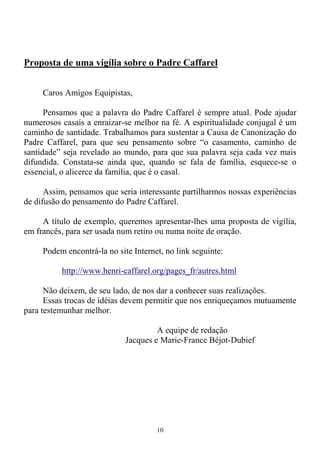 10
Proposta de uma vigília sobre o Padre Caffarel
Caros Amigos Equipistas,
Pensamos que a palavra do Padre Caffarel é sempre atual. Pode ajudar
numerosos casais a enraizar-se melhor na fé. A espiritualidade conjugal é um
caminho de santidade. Trabalhamos para sustentar a Causa de Canonização do
Padre Caffarel, para que seu pensamento sobre “o casamento, caminho de
santidade” seja revelado ao mundo, para que sua palavra seja cada vez mais
difundida. Constata-se ainda que, quando se fala de família, esquece-se o
essencial, o alicerce da família, que é o casal.
Assim, pensamos que seria interessante partilharmos nossas experiências
de difusão do pensamento do Padre Caffarel.
A título de exemplo, queremos apresentar-lhes uma proposta de vigília,
em francês, para ser usada num retiro ou numa noite de oração.
Podem encontrá-la no site Internet, no link seguinte:
http://www.henri-caffarel.org/pages_fr/autres.html
Não deixem, de seu lado, de nos dar a conhecer suas realizações.
Essas trocas de idéias devem permitir que nos enriqueçamos mutuamente
para testemunhar melhor.
A equipe de redação
Jacques e Marie-France Béjot-Dubief
 