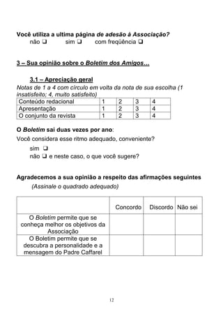 12
Você utiliza a ultima página de adesão à Associação?
não ❑ sim ❑ com freqüência ❑❑❑❑
3 – Sua opinião sobre o Boletim dos Amigos…
3.1 – Apreciação geral
Notas de 1 a 4 com círculo em volta da nota de sua escolha (1
insatisfeito; 4, muito satisfeito)
Conteúdo redacional 1 2 3 4
Apresentação 1 2 3 4
O conjunto da revista 1 2 3 4
O Boletim sai duas vezes por ano:
Você considera esse ritmo adequado, conveniente?
sim ❑
não ❑ e neste caso, o que você sugere?
Agradecemos a sua opinião a respeito das afirmações seguintes
(Assinale o quadrado adequado)
Concordo Discordo Não sei
O Boletim permite que se
conheça melhor os objetivos da
Associação
O Boletim permite que se
descubra a personalidade e a
mensagem do Padre Caffarel
 