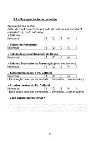 13
3.2 – Sua apreciação do conteúdo
Apreciação das seções
Notas de 1 a 4 com círculo em volta da nota de sua escolha (1
insatisfeito; 4, muito satisfeito)
- Editorial
Interesse 1 2 3 4
- Bilhete do Postulador
Interesse 1 2 3 4
- Estado de encaminhamento da Causa
Interesse 1 2 3 4
- Balanço financeiro da Associação (uma vez por ano)
Interesse 1 2 3 4
- Testemunho sobre o Pe. Caffarel
Interesse 1 2 3 4
- Essa seção deve ser aumentada ... diminuída ... sem mudança
- Arquivo : textos do Pe. Caffarel
Interesse 1 2 3 4
- Essa seção deve ser aumentada ... diminuída ... sem mudança
- Você sugere outros temas?
……………………………………………………………………………..
……………………………………………………………………………..
……………………………………………………………………………..
 
