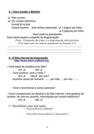 14
4 – Voce recebe o Boletim
❑ Pelo correio
❑ Por correio eletrônico
❑você lê na tela
❑você imprime ❑em folhas separadas ❑ 1 página por folha
❑ 2 páginas por folha
❑em caderno grampeado
Suas observações a respeito da diagramação:
(Nota : O tamanho das fontes e a diagramação estão previstos
Para impressão em caderno grampeado no formato A 5)
……………………………………………………………………………..
……………………………………………………………………………..
……………………………………………………………………………..
5– O Site internet da Associação
http://www.henri-caffarel.org
- Você sabia da existência do Site?
sim ❑ não ❑
- Caso positivo, você o visita ?
sim ❑ não❑ por que?
Quantas vezes por semana ....... por mês .... por ano …….
- Você o recomenda a outras pessoas?
- Como complemento do Boletim e do Site Internet, você gostaria de
receber, de vem em quando, informações por correio eletrônico?
sim ❑ não ❑
6 – Para finalizar, o que você sugere
- Para melhorar o Boletim?
- Para obter novas adesões à Associação ?
 