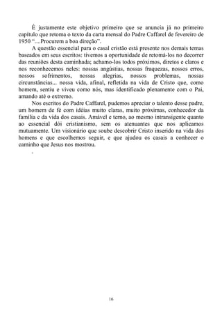 16
É justamente este objetivo primeiro que se anuncia já no primeiro
capítulo que retoma o texto da carta mensal do Padre Caffarel de fevereiro de
1950 “....Procurem a boa direção”.
A questão essencial para o casal cristão está presente nos demais temas
baseados em seus escritos: tivemos a oportunidade de retomá-los no decorrer
das reuniões desta caminhada; achamo-los todos próximos, diretos e claros e
nos reconhecemos neles: nossas angústias, nossas fraquezas, nossos erros,
nossos sofrimentos, nossas alegrias, nossos problemas, nossas
circunstâncias... nossa vida, afinal, refletida na vida de Cristo que, como
homem, sentiu e viveu como nós, mas identificado plenamente com o Pai,
amando até o extremo.
Nos escritos do Padre Caffarel, pudemos apreciar o talento desse padre,
um homem de fé com idéias muito claras, muito próximas, conhecedor da
família e da vida dos casais. Amável e terno, ao mesmo intransigente quanto
ao essencial dói cristianismo, sem os atenuantes que nos aplicamos
mutuamente. Um visionário que soube descobrir Cristo inserido na vida dos
homens e que escolhemos seguir, e que ajudou os casais a conhecer o
caminho que Jesus nos mostrou.
.
 
