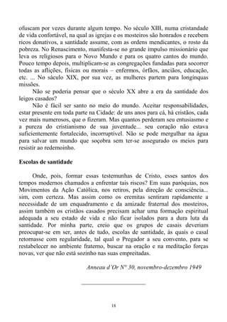 18
ofuscam por vezes durante algum tempo. No século XIII, numa cristandade
de vida confortável, na qual as igrejas e os mosteiros são honrados e recebem
ricos donativos, a santidade assume, com as ordens mendicantes, o rosto da
pobreza. No Renascimento, manifesta-se no grande impulso missionário que
leva os religiosos para o Novo Mundo e para os quatro cantos do mundo.
Pouco tempo depois, multiplicam-se as congregações fundadas para socorrer
todas as aflições, físicas ou morais – enfermos, órfãos, anciãos, educação,
etc. ... No sáculo XIX, por sua vez, as mulheres partem para longínquas
missões.
Não se poderia pensar que o século XX abre a era da santidade dos
leigos casados?
Não é fácil ser santo no meio do mundo. Aceitar responsabilidades,
estar presente em toda parte na Cidade: de uns anos para cá, há cristãos, cada
vez mais numerosos, que o fizeram. Mas quantos perderam seu entusiasmo e
a pureza do cristianismo de sua juventude... seu coração não estava
suficientemente fortalecido, incorruptível. Não se pode mergulhar na água
para salvar um mundo que soçobra sem ter-se assegurado os meios para
resistir ao redemoinho.
Escolas de santidade
Onde, pois, formar essas testemunhas de Cristo, esses santos dos
tempos modernos chamados a enfrentar tais riscos? Em suas paróquias, nos
Movimentos da Ação Católica, nos retiros, pela direção de consciência...
sim, com certeza. Mas assim como os eremitas sentiram rapidamente a
necessidade de um enquadramento e da amizade fraternal dos mosteiros,
assim também os cristãos casados precisam achar uma formação espiritual
adequada a seu estado de vida e não ficar isolados para a dura luta da
santidade. Por minha parte, creio que os grupos de casais deveriam
preocupar-se em ser, antes de tudo, escolas de santidade, às quais o casal
retornasse com regularidade, tal qual o Pregador a seu convento, para se
restabelecer no ambiente fraterno, buscar na oração e na meditação forças
novas, ver que não está sozinho nas suas empreitadas.
Anneau d’Or N° 30, novembro-dezembro 1949
_____________________
 