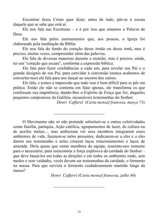 19
Encontrar Jesus Cristo quer dizer, antes de tudo, pôr-se à escuta
daquele que se sabe que está aí.
Ele nos fala nas Escrituras – e é por isso que amamos a Palavra de
Deus.
Ele nos fala pelos ensinamentos que, aos poucos, a Igreja foi
elaborando pela meditação da Bíblia.
Ele nos fala do fundo do coração desse irmão ou dessa irmã, mas é
preciso, muitas vezes, compreender além das palavras.
Ele fala de diversas maneiras durante a reunião, mas é preciso, ainda,
ter um “coração que escuta”, conforme a expressão bíblica.
Ele fala para fazer confidências a cada um, para revelar seu Pai e o
grande desígnio de seu Pai, para convidar à conversão (nunca acabamos de
converter-nos) ele fala para nos lançar ao socorro dos outros.
Ele fala, e temos a impressão que tudo isso é bem difícil para se pôr em
prática. Então ele não se contenta em falar apenas, ele transforma os que
confessam sua impotência, dando-lhes o Espírito de Força que fez, daqueles
pequenos camponeses da Galiléia, incansáveis testemunhas do Senhor.
Henri Caffarel (Carta mensal francesa, março 73)
________________________
O Movimento não só não pretende substituir-se a outras coletividades
como família, paróquia, Ação católica, agrupamentos de lazer, de cultura ou
de auxílio mútuo..., mas ambiciona ver seus membros integrarem esses
ambientes de vida, fazerem-se neles presentes, dedicarem-se a eles e a eles
darem seu testemunho e neles criarem laços relacionamentos e laços de
amizade. Diria quase que como membros da equipe, reunimo-nos somente
para o necessário, para reencontrar a força explosiva da caridade do Senhor –
que deve lançá-los em todas as direções e em todos os ambientes onde, sem
medos e sem vaidades, vocês devem ser testemunhas da caridade, o fermento
na massa. Para que serviria o fermento cuidadosamente mantido longe da
massa?
Henri Caffarel (Carta mensal francesa, julho 60)
________________________
 