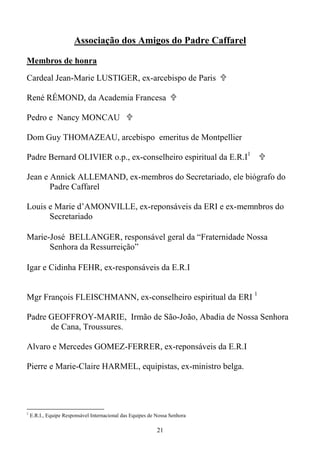 21
Associação dos Amigos do Padre Caffarel
Membros de honra
Cardeal Jean-Marie LUSTIGER, ex-arcebispo de Paris
René RÉMOND, da Academia Francesa
Pedro e Nancy MONCAU
Dom Guy THOMAZEAU, arcebispo emeritus de Montpellier
Padre Bernard OLIVIER o.p., ex-conselheiro espiritual da E.R.I1
Jean e Annick ALLEMAND, ex-membros do Secretariado, ele biógrafo do
Padre Caffarel
Louis e Marie d’AMONVILLE, ex-reponsáveis da ERI e ex-memnbros do
Secretariado
Marie-José BELLANGER, responsável geral da “Fraternidade Nossa
Senhora da Ressurreição”
Igar e Cidinha FEHR, ex-responsáveis da E.R.I
Mgr François FLEISCHMANN, ex-conselheiro espiritual da ERI 1
Padre GEOFFROY-MARIE, Irmão de São-João, Abadia de Nossa Senhora
de Cana, Troussures.
Alvaro e Mercedes GOMEZ-FERRER, ex-reponsáveis da E.R.I
Pierre e Marie-Claire HARMEL, equipistas, ex-ministro belga.
1
E.R.I., Equipe Responsável Internacional das Equipes de Nossa Senhora
 