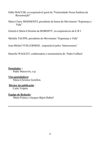 22
Odile MACCHI, ex-responsável geral da “Fraternidade Nossa Senhora da
Ressurreição”
Marie-Claire MOISSENET, presidente de honra do Movimento “Esperança e
Vida”
Gérard et Marie-Christine de ROBERTY, ex-responsáveis da E R I
Michèle TAUPIN, presidente do Movimento “Esperança e Vida”
Jean-Michel VUILLERMOZ, responsável pelos ‘Intercessores’
Danielle WAGUET, colaboradora e testamenteira do Padre Caffarel
Postulador :
Padre Marcovits, o.p.
Vice-postuladora:
Marie-Christine Genillon.
Diretor da publicação :
Carlo Volpini
Equipe de Redação:
Marie-France e Jacques Béjot-Dubief
 