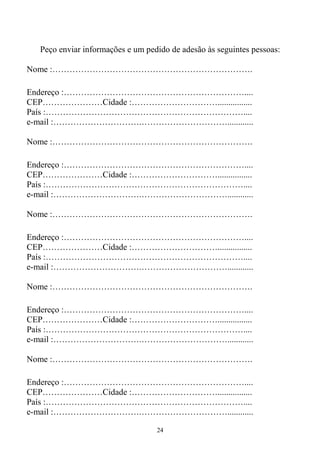 24
Peço enviar informações e um pedido de adesão às seguintes pessoas:
Nome :…………………………………………………………….
Endereço :………………………………………………………....
CEP…………………Cidade :…………………………................
País :……………………………………………………………....
e-mail :………………………….…………………………............
Nome :…………………………………………………………….
Endereço :………………………………………………………....
CEP…………………Cidade :…………………………................
País :……………………………………………………………....
e-mail :………………………….…………………………............
Nome :…………………………………………………………….
Endereço :………………………………………………………....
CEP…………………Cidade :…………………………................
País :……………………………………………………………....
e-mail :………………………….…………………………............
Nome :…………………………………………………………….
Endereço :………………………………………………………....
CEP…………………Cidade :…………………………................
País :……………………………………………………………....
e-mail :………………………….…………………………............
Nome :…………………………………………………………….
Endereço :………………………………………………………....
CEP…………………Cidade :…………………………................
País :……………………………………………………………....
e-mail :………………………….…………………………............
 