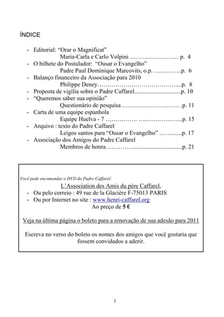 3
ÍNDICE
- Editorial: “Orar o Magnificat”
Maria-Carla e Carlo Volpini ………………….... p. 4
- O bilhete do Postulador: “Ousar o Evangelho”
Padre Paul Dominique Marcovits, o.p. …………..p. 6
- Balanço financeiro da Associação para 2010
Philippe Deney…………………………………....p. 8
- Proposta de vigília sobre o Padre Caffarel...............................p. 10
- “Queremos saber sua opinião”
Questionário de pesquisa ……………………….. .p. 11
- Carta de uma equipe espanhola
Equipe Huelva - 7 ……………. …..……………...p. 15
- Arquivo : texto do Padre Caffarel
Leigos santos para “Ousar o Evangelho” …….......p. 17
- Associação dos Amigos do Padre Caffarel
Membros de honra…..……….................................p. 21
Você pode encomendar o DVD do Padre Caffarel:
L’Association des Amis du père Caffarel,
- Ou pelo correio : 49 rue de la Glacière F-75013 PARIS
- Ou por Internet no site : www.henri-caffarel.org
Ao preço de 5 €
Veja na última página o boleto para a renovação de sua adesão para 2011
Escreva no verso do boleto os nomes dos amigos que você gostaria que
fossem convidados a aderir.
 