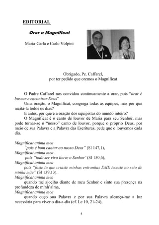 4
EDITORIAL
Orar o Magnificat
Maria-Carla e Carlo Volpini
Obrigado, Pe. Caffarel,
por ter pedido que oremos o Magnificat
O Padre Caffarel nos convidou continuamente a orar, pois “orar é
buscar e encontrar Deus”
Uma oração, o Magnificat, congrega todas as equipes, mas por que
recitá-la todos os dias?
E antes, por que é a oração dos equipistas do mundo inteiro?
O Magnificat é o canto de louvor de Maria para seu Senhor, mas
pode tornar-se o “nosso” canto de louvor, porque o próprio Deus, por
meio de sua Palavra e a Palavra das Escrituras, pede que o louvemos cada
dia.
Magnificat anima mea
“pois é bom cantar ao nosso Deus” (Sl 147,1),
Magnificat anima mea
pois “todo ser vivo louve o Senhor’ (Sl 150,6),
Magnificat anima mea
pois “foste tu que criaste minhas entranhas EME teceste no seio de
minha mãe” (Sl 139,13).
Magnificat anima mea
quando me ajoelho diante de meu Senhor e sinto sua presença na
profundeza de minh’alma,
Magnificat anima mea
quando ouço sua Palavra e por sua Palavra alcança-me a luz
necessária para viver o dia-a-dia (cf. Lc 10, 21-24),
 