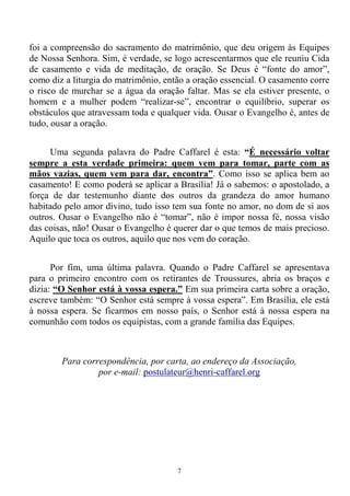 7
foi a compreensão do sacramento do matrimônio, que deu origem às Equipes
de Nossa Senhora. Sim, é verdade, se logo acrescentarmos que ele reuniu Cida
de casamento e vida de meditação, de oração. Se Deus é “fonte do amor”,
como diz a liturgia do matrimônio, então a oração essencial. O casamento corre
o risco de murchar se a água da oração faltar. Mas se ela estiver presente, o
homem e a mulher podem “realizar-se”, encontrar o equilíbrio, superar os
obstáculos que atravessam toda e qualquer vida. Ousar o Evangelho é, antes de
tudo, ousar a oração.
Uma segunda palavra do Padre Caffarel é esta: “É necessário voltar
sempre a esta verdade primeira: quem vem para tomar, parte com as
mãos vazias, quem vem para dar, encontra”. Como isso se aplica bem ao
casamento! E como poderá se aplicar a Brasília! Já o sabemos: o apostolado, a
força de dar testemunho diante dos outros da grandeza do amor humano
habitado pelo amor divino, tudo isso tem sua fonte no amor, no dom de si aos
outros. Ousar o Evangelho não é “tomar”, não é impor nossa fé, nossa visão
das coisas, não! Ousar o Evangelho é querer dar o que temos de mais precioso.
Aquilo que toca os outros, aquilo que nos vem do coração.
Por fim, uma última palavra. Quando o Padre Caffarel se apresentava
para o primeiro encontro com os retirantes de Troussures, abria os braços e
dizia: “O Senhor está à vossa espera.” Em sua primeira carta sobre a oração,
escreve também: “O Senhor está sempre à vossa espera”. Em Brasília, ele está
à nossa espera. Se ficarmos em nosso país, o Senhor está à nossa espera na
comunhão com todos os equipistas, com a grande família das Equipes.
Para correspondência, por carta, ao endereço da Associação,
por e-mail: postulateur@henri-caffarel.org
 