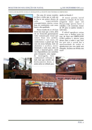 BOLETIM DO SOL EDIÇÃO DE NATAL !                                  24 DE DEZEMBRO DE 2011

VISTA DURANTE O DIA E DURANTE A NOITE DO NOSSO LUMINOSO
                           Em uma de nossas reuniões             ajudar na ﬁxação :)
                       eu disse a todos que se cada um                      O nosso portão social
                       se doa-se um pouco dentro da                     também é doação do Sr Lyra,
                       cada              especialidade                  ninguém mais aqui em
                       conseguiríamos muitas coisas                     Boiçucanga queria fazer o
                       boas ao condomínio com custo                     trabalho, e ele construiu, trouxe
                       baixo e alta qualidade.                          de SP para cá ajudou instalar e
                             Nosso vizinho do 27 o Sr Lyra tudo mais..
                        levou isto mais que a sério, além                   É difícil agradecer coisas
                        de ter fornecido gratuitamente como esta, o melhor jeito foi
                        toda comunicação visual que este, de fazer um OBRIGADO
                        t e m o s h o j e n o s j a r d i n s , LYRA público e aberto, para
                        corredores e na s ca sa s, ele deixar claro a todos o que você
                        confeccionou o painel que hoje f e z p o r n ó s e a s s i m d a r a
                        esta em nossa fachada, todo em o p o r t u n i d a d e d e t o d o s t e
                        a l u m í n i o e a c r í l i c o , r e t r o - agradecerem por esta ajuda sem
                        iluminado e tudo mais, além do tamanho...ﬁcamos em dívida com
                        tempo e material gastos, ainda você!!
                        nos disponibilizou um caminhão
                        para transporte, uma equipe
                       de montagem, fora
                       combustível, refeição e
                       tudo mais que envolve um
                       d e s l o c a m e n to d e s te , e
                       ainda subiu no telhado para




!                                                                                              PÁG. 2
 