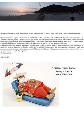 Bom gente, tinha mais coisas para escrever, mas já são quase onze da manhã..o sol “tá fritando” e o mar esta me chamando :)

Quero aproveitar o espaço para desejar um Feliz Natal a todos e agradecer pela credibilidade depositada em nosso time ( eu,
Reinaldo, Marcelo, Jonas e Amargosa) e dizer que mesmo não conseguindo agradar em tudo e nem a todos, ﬁzemos o máximo
que nosso tempo limitado como o de todos permitiu, e dizer que nossa vontade sempre superou nossa técnica e conhecimento,
e que tudo foi feito com o maior empenho, dedicação e respeito que vocês e seus familiares merecem.
Quero agradecer especialmente o Reinaldo, meu sub-sindico conselheiro :) o Marcelo, nosso zelador que é um trabalhador in-
cansável e fez deste lugar, um local muito melhor, e o pessoal da Administradora que suporta minha centena de e-mails com
pedidos, perguntas e que ajuda demais com minha falta de tempo fazendo os lançamento nos momentos mais estranhos possí-
veis mas que são os que tenho disponível.
Obrigado a todos!

Feliz Natal !!!!




                                                                              Qualquer semelhança
                                                                                comigo é mera
                                                                                coincidência :)
 