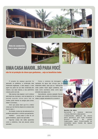 Vista do condomínio
    com a nova cobertura




UMA CASA MAIOR...SÓ PARA VOCÊ
não foi só proteção da chuva que ganhamos....veja os benefícios todos



     O projeto do espaço gourmet foi                 Como o sistema de drenagem e
aprovado na prefeitura, a construção esta captação de água das chuvas que foi
totalmente legalizada, e este espaço a mais totalmente refeito, claro que os “”dilúvios”de
agora faz parte de sua área construída..isto verão podem trazer algum problema, mas
mesmo, sua casa cresceu...e seu patrimônio nada como acontecia antes como água
cresceu junto com ela.                           entrando nas casas e etc.
     Não precisa mais esperar o sol ir embora        Aproveitando, semana passada ﬁzemos
para fazer seu churrasco...nem se espremer na a votação para escolha da divisória entre as
parede quando chove para não se                  casas, a opção vencedora foi a numero 6
molhar...pode chamar os amigos para comer,
beber e conversar...
     Acho que posso dizer que foi a melhor
coisa que nós ﬁzemos depois de comprar este
local é claro :)
                                                                                             Heróis da obra
     No feriado, muitos de nós estivemos lá, e
                                                                                             Reinaldo    e   nossos   meninos
pudemos aproveitar o conforto que ganhamos.                                                  (Jonas,Marcelo,Amargosa)
     Perfeito?     nunca..nada é...mas foi um                                                trabalhando embaixo de chuva
ganho fantástico...agora é só aproveitar.                                                    para garantir que tudo ficasse
     Algumas coisas não estão aparentes                                                      pronto     dentro    do    prazo
                                                                                             combinado, aqui finalizando as
como a cobertura, mas aos poucos vamos
                                                                                             conexões para vazão de águas
perceber.
                                                                                             das chuvas




                                                                     [2]
 
