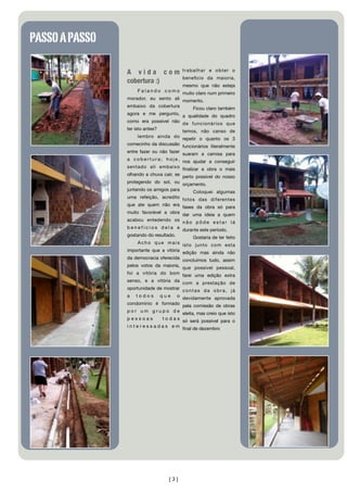 PASSO A PASSO

                                            trabalhar e obter o
                A vida com
                                            beneﬁcio da maioria,
                cobertura :)
                                          mesmo que não esteja
                    F a l a n d o c o m o muito claro num primeiro
                morador, eu sento ali momento.
                embaixo da cobertura      Ficou claro também
                agora e me pergunto, a qualidade do quadro
                como era possível não de funcionários que
                ter isto antes?       temos, não canso de
                     lembro ainda do repetir o quanto os 3
                comecinho da discussão funcionários literalmente
                entre fazer ou não fazer suaram a camisa para
                a c o b e r t u r a ; h o j e , nos ajudar a conseguir
                sentado ali embaixo ﬁnalizar a obra o mais
                olhando a chuva cair, se perto possível do nosso
                protegendo do sol, ou orçamento.
                juntando os amigos para    Coloquei algumas
                uma refeição, acredito fotos das diferentes
                que ate quem não era fases da obra só para
                muito favorável a obra dar uma ideia a quem
                acabou entedendo os n ã o p ô d e e s t a r l á
                b e n e f í c i o s d e l a e durante este período.
                gostando do resultado.            Gostaria de ter feito
                    A c h o q u e m a i s isto junto com esta
                importante que a vitória edição mas ainda não
                da democracia oferecida concluímos tudo, assim
                pelos votos da maioria, que possivel pessoal,
                foi a vitória do bom farei uma edição extra
                senso, e a vitória da com a prestação de
                oportunidade de mostrar c o n t a s d a o b r a , j á
                a t o d o s q u e o devidamente aprovada
                condomínio é formado pela comissão de obras
                p o r u m g r u p o d e eleita, mas creio que isto
                pessoas         t o d a s só será possível para o
                i n t e r e s s a d a s e m ﬁnal de dezembro




                                    [3]
 