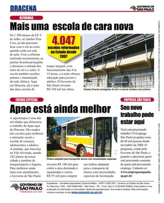 DRACENA
       REFORMAS


Mais uma escola de cara nova




                                                                                                                                          AS PESSOAS ENTREVISTADAS AUTORIZARAM POR ESCRITO O USO DE SUA IMAGEM E DEPOIMENTO
                                   4.047
Os 1.500 alunos da EE 9
de Julho, no Jardim Vera
Cruz, já não precisam
ﬁcar com o sol no rosto       escolas reformadas
quando estão em sala
                                no Estado desde
de aula. Com a reforma
realizada recentemente, as            2007
janelas ﬁcaram protegidas
e diminuiu a entrada dos      tempo integral, com
raios de sol e o calor. A     funcionamento das 8 às
escola também recebeu         15 horas, e à noite oferece
pintura e manutenção          educação para jovens e
da rede elétrica. Aqui        adultos. O Governo de
em Dracena, ela é uma         São Paulo investiu
das duas escolas de           R$ 330 mil nas obras.               Classes ﬁcaram protegidas do sol e a escola recebeu nova pintura



    ENSINO ESPECIAL                                                                                       EMPREGA SÃO PAULO


Apae está ainda melhor                                                                                 Seu novo
                                                                                                       trabalho pode
A equoterapia é uma das
atividades que diferencia                                                                              estar aqui




                                                                                                                                          CIDADANIA É MANTER A CIDADE LIMPA. NÃO JOGUE ESTE BOLETIM NO CHÃO
o trabalho da Apae aqui
de Dracena. São usados                                                                                 Você está procurando
três cavalos para melhorar                                                                             trabalho? O Emprega
a interação social e                                                                                   São Paulo já ajudou mais
escolar de crianças,                                                                                   de 68 mil pessoas desde
adolescentes e adultos.                                                                                novembro de 2008. O
A unidade, que funciona                                                                                programa, criado pelo
na Vila Alvorada, atende                                                                               Governo de São Paulo, é
182 alunos da nossa                                                                                    gratuito e aproxima quem
                              Ônibus adaptado para transportar alunos com necessidades especiais
cidade e também de                                                                                     está precisando contratar
Junqueirópolis e Irapuru.     investiu R$ 100 mil para            um ônibus adaptado                   de quem está procurando
Para melhorar ainda           cobrir a área destinada à           para o transporte de                 emprego. Cadastre-se:
mais esse atendimento,        equoterapia e outros                alunos com necessidades              www.empregasaopaulo.
o Governo de São Paulo        R$ 55 mil para comprar              especiais de locomoção.              sp.gov.br

                              Expediente – Jornalista responsável: Eduardo Mattos – MTB 13.060 (SP) – Governo do Estado de São Paulo –
                              Av. Morumbi, 4.500 – CEP 05650-905 – São Paulo – SP – Fone: (0xx11) 2193-8344 (PABX). Este boletim é uma
                              publicação de informação à comunidade, distribuída gratuitamente. Sua venda é proibida. Mais informações,
       Trabalhando por você   notícias e serviços no site www.saopaulo.sp.gov.br
 