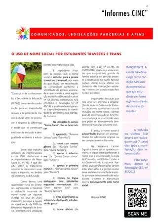 2
acordo com a Lei nº 16.785, de
03/07/2018, crianças e adolescen-
tes que estejam sob guarda da
família adotiva, no período anteri-
or à destituição do poder familiar
podem utilizar nome afetivo nos
cadastros das instituições escola-
res – existe um campo específico
na SED para isso).
Importante destacar que
não deve ser alterada a designa-
ção de sexo no Sistema de Cadas-
tro de Alunos, quando se trata de
inclusão do nome social. Apenas
quando sentença judicial determi-
na a mudança de assento de sexo,
que pode vir acompanhada tam-
bém pela mudança de nome civil.
E ainda, o nome social é
autoatribuído e pode ser acompa-
nhado do sobrenome original ou
ser completamente diferente.
Na Secretaria Escolar
Digital o nome social aparece pri-
meiro, e segue entre parênteses o
nome civil e está incluído na Lista
de Chamada, no Boletim Escolar e
na Carteirinha do Estudante. Por-
tanto, as/os professoras/es devem
estar atentas/os e a gestão escolar
deve esclarecê-las/os deste aspec-
to para que o tratamento de estu-
dantes travestis e transexuais
ocorra exclusivamente pelo nome
social.
(Equipe CINC)
“Como já é de conhecimen-
to, a Secretaria da Educação
(SEDUC) compreende a edu-
cação para as diversidades
sexuais e de gêneros de ma-
neira plural, afim de promo-
ver o respeito às diferenças
e evitar que se constituam
em fator de exclusão e desi-
gualdade ao direito à educa-
ção.
Entre esse trabalho
cotidiano de interlocutoras/
es de DSG, destaca-se o
acompanhamento da Reso-
lução SE nº 45/14 que dis-
põe sobre o tratamento
nominal de discentes transe-
xuais e travestis, no âmbito
da Secretaria da Educação.
Como temos uma
quantidade nova de direto-
res ingressantes e notamos
a utilização incorreta de
nome social por algumas
escolas no ano de 2019,
indicamos para que a equipe
de interlocução de DSG das
Diretorias Regionais de Ensi-
no, orientem para utilização
correta dos registros na SED.
É importante frisar
com as escolas, que o nome
social é exclusivo para a pessoa
travesti ou transexual, por meio
do qual busca ser reconhecida
na comunidade conforme a
identidade de gênero vivencia-
da e que atende a uma legisla-
ção específica (Decreto Estadual
nº 55.588/10, Deliberação CEE
nº125/14 e Resolução SE nº
45/14), e sua finalidade é garan-
tir o reconhecimento da identi-
dade de gênero e a sua dignida-
de humana.
Na utilização do campo
“Nome Social” não se deve indi-
car:
1) apelido (Ex. “Antonio
Santos” para “Toninho”).
2) nome com mesmo
gênero (Ex. “Cláudia Santos”
para “Joana Santos”).
3) apenas o sobreno-
me. (Ex. “Danilo Carlos Júnior”
para “Júnior”).
4) apenas o primeiro
nome (Ex. “Danilo Carlos Júnior”
para “Danilo”).
4) nomes na língua
portuguesa para estudantes
migrantes internacionais. (Ex.
“Chen Weiqin Jun” para
“Beatriz Santos”).
5) troca de prenome ou
sobrenome devido a/o estudan-
te não gostar.
6) nome afetivo (de
O USO DE NOME SOCIAL POR ESTUDANTES TRAVESTIS E TRANS
“Informes CINC”
C O M U N I C A D O S , L E G I S L A Ç Õ E S PA R C E R I A S E A F I N S
IMPORTANTE: A
escola não deve
exigir como con-
dição para uso
do nome social
que a/o estu-
dante performe
o gênero através
das suas vesti-
mentas !
A inclusão
no sistema SED
deverá ser realiza-
da em até 7 (sete)
dias após a mani-
festação da/o in-
teressada/o.
Para saber
mais, acesse a
Resolução SEE, nº
45/2014
 
