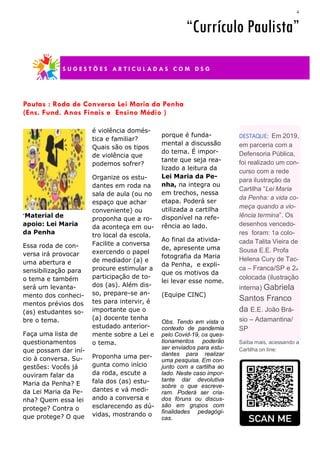 4
porque é funda-
mental a discussão
do tema. É impor-
tante que seja rea-
lizado a leitura da
Lei Maria da Pe-
nha, na integra ou
em trechos, nessa
etapa. Poderá ser
utilizada a cartilha
disponível na refe-
rência ao lado.
Ao final da ativida-
de, apresente uma
fotografia da Maria
da Penha, e expli-
que os motivos da
lei levar esse nome.
(Equipe CINC)
Obs. Tendo em vista o
contexto de pandemia
pelo Covid-19, os ques-
tionamentos poderão
ser enviados para estu-
dantes para realizar
uma pesquisa. Em con-
junto com a cartilha ao
lado. Neste caso impor-
tante dar devolutiva
sobre o que escreve-
ram. Poderá ser cria-
dos fóruns ou discus-
são em grupos com
finalidades pedagógi-
cas.
“Material de
apoio: Lei Maria
da Penha
Essa roda de con-
versa irá provocar
uma abertura e
sensibilização para
o tema e também
será um levanta-
mento dos conheci-
mentos prévios dos
(as) estudantes so-
bre o tema.
Faça uma lista de
questionamentos
que possam dar iní-
cio à conversa. Su-
gestões: Vocês já
ouviram falar da
Maria da Penha? E
da Lei Maria da Pe-
nha? Quem essa lei
protege? Contra o
que protege? O que
é violência domés-
tica e familiar?
Quais são os tipos
de violência que
podemos sofrer?
Organize os estu-
dantes em roda na
sala de aula (ou no
espaço que achar
conveniente) ou
proponha que a ro-
da aconteça em ou-
tro local da escola.
Facilite a conversa
exercendo o papel
de mediador (a) e
procure estimular a
participação de to-
dos (as). Além dis-
so, prepare-se an-
tes para intervir, é
importante que o
(a) docente tenha
estudado anterior-
mente sobre a Lei e
o tema.
Proponha uma per-
gunta como início
da roda, escute a
fala dos (as) estu-
dantes e vá medi-
ando a conversa e
esclarecendo as dú-
vidas, mostrando o
Pautas : Roda de Conversa Lei Maria da Penha
(Ens. Fund. Anos Finais e Ensino Médio )
“Currículo Paulista”
S U G E S T Õ E S A R T I C U L A D A S C O M D S G
DESTAQUE: Em 2019,
em parceria com a
Defensoria Pública,
foi realizado um con-
curso com a rede
para ilustração da
Cartilha “Lei Maria
da Penha: a vida co-
meça quando a vio-
lência termina”. Os
desenhos vencedo-
res foram: 1a colo-
cada Talita Vieira de
Sousa E.E. Profa
Helena Cury de Tac-
ca – Franca/SP e 2a
colocada (ilustração
interna) Gabriela
Santos Franco
da E.E. João Brá-
sio – Adamantina/
SP
Saiba mais, acessando a
Cartilha on line:
 