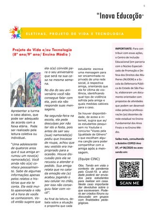 5
estudante escreva
uma mensagem para
ser encaminhada no
privado de uma rede
social, à respectiva
amiga, orientando que
ela foi vítima de vio-
lência, identificando
qual tipo de violência
sofrida pela amiga e
quais medidas cabíveis
para o caso.
Se houver disponibili-
dade, de aceso a in-
ternet, sugira que as/
os estudantes pesqui-
sem no Youtube o
concurso “Vozes pela
Igualdade de Gênero”
e que escolham algu-
ma canção para poder
compartilhar com a
amiga após a men-
sagem.
(Equipe CINC)
Obs. Tendo em vista o
contexto de pandemia
pelo Covid-19, a ativi-
dade poderá ser envia-
dos para estudantes
para realizar em casa.
Neste caso importante
dar devolutiva sobre o
que escreveram. Pode-
rá ser criados fóruns ou
discussão em grupos
com finalidades peda-
gógicas.
Apresentar a turma
o caso abaixo, que
pode ser adequado
de acordo com a
faixa etária. Pode
ser realizado pela
leitura coletiva ou
individual.
“Uma adolescente
de quatorze anos
que é sua amiga ar-
rumou um novo(a)
namorado(a). Você
ainda não o(a) co-
nhece pessoalmen-
te. Sabe de algumas
informações apenas
pelos relatos e his-
tórias que ela te
conta. Ela está mui-
to apaixonada e não
vê a hora de vocês
se conhecerem. Vo-
cê então sugere que
ela o(a) convide pa-
ra o seu aniversário
que será na sua ca-
sa na mesma sema-
na.
No dia do seu ani-
versário você não
consegue falar com
ela, pois ela não
responde suas men-
sagens.
Na segunda-feira na
escola, ela pede
desculpas por não
ter ido a festa, pois
antes de sair seu
(sua) namorado(a)
pediu que trocasse
de roupa, achou que
seu vestido era ina-
propriado para a
ocasião. Houve dis-
cussão pois ela se
recusou a atender o
pedido. Sua amiga
relata que no calor
da emoção ele (a)
acabou jogando o
seu celular no chão,
por isso não conse-
guiu falar com vo-
cê”.
Ao final da leitura, de-
bata sobre a situação
e proponha que cada
Projeto de Vida e/ou Tecnologia
(8º ano/9º ano/ Ensino Médio )
S E C R E T A R I A D A E D U C A Ç Ã O —
“Inova Educação”
E L E T I VA S , P R O J E T O D E V I DA E T E C N O L O G I A
IMPORTANTE: Para con-
tribuir com essas ações,
o Centro de Inclusão
Educacional (em parceria
com o Núcleo Especiali-
zado de Promoção e De-
fesa dos Direitos das Mu-
lheres (NUDEM) e a Es-
cola da Defensoria Públi-
ca do Estado de São Pau-
lo, elaboraram um docu-
mento orientador com
propostas de atividades
que podem ser desenvol-
vidas pelas/os professo-
ras/es (as) docentes da
rede estadual no Ensino
Fundamental dos Anos
Finais e no Ensino Mé-
dio.
Saiba mais, consultando
o Boletim COPED Ano
07, nº 06/2020 ou aces-
sando em:
 