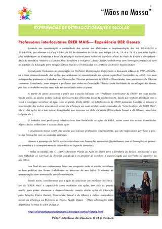 6
Levando em consideração a necessidade das escolas em efetivarem a implementação das leis 10.639/03 e
11.648/08, que alteram a Lei no 9.394, de 20 de dezembro de 1996, nos artigos 26-A, 79-A e 79-B e que estas legisla-
ções estabelecem as diretrizes e bases da educação nacional para incluir no currículo oficial da Rede de Ensino a obrigatorie-
dade da temática "História e Cultura Afro-Brasileira e Indígena”, desde 2010, trabalhamos com formações presenciais com
as questões da Educação para relações Étnico Raciais e Diversidades na Diretoria de Ensino Região Osasco.
Inicialmente focávamos as convocações no Professor Coordenador. Entretanto a demanda intensa do PCP, dificulta-
va o bom desenvolvimento das ações, que acabavam se concentrando em épocas específicas (novembro ou abril). Nos anos
subsequentes passamos a trabalhar nas Orientações Técnicas presenciais de ERER e Diversidades com professores de Ciências
Humanas. Entretanto, nem sempre o professor que vinha na Orientação Técnica tinha facilidade de socialização dos temas,
por isso, o trabalho muitas vezes não era socializado entre os pares.
A partir de 2015 passamos a pedir que a escola indicasse um “Professor Interlocutor de ERER” em suas escolas.
Sendo assim, as escolas podem indicar professores das diferentes áreas de conhecimento, desde que tenham afinidade com o
tema e consigam socializar as ações com os pares. Desde 2018, os Interlocutores de ERER passaram também a assumir a
interlocução dos outros marcadores sociais da diferença em suas escolas, sendo chamados de “Interlocutores de ERER Mais”,
isto é, das ações de e das outras diversidades que ocorrem no chão da escola (Diversidade Sexual e de Gênero, xenofobia,
religiosa etc.).
O trabalho com professores interlocutores tem fortalecido as ações de ERER, assim como das outras diversidades.
Alguns dados evidenciam o sucesso desta ação:
> atualmente temos 100% das escolas que indicam professores interlocutores, que são responsáveis por fazer a pon-
te das formações com as unidades escolares;
>temos a presença de 100% dos interlocutores nas formações presenciais (trabalhamos com 4 formações no primei-
ro semestre e o acompanhamento sistemático no segundo semestre);
> todas as escolas, isto é, 100% submetem Planos de Ação de ERER para a Diretoria de Ensino, pontuando o que
irão trabalhar no currículo de diversas disciplinas e os projetos de combate a discriminação que ocorrerão no decorrer do
ano letivo;
>no final do ano costumamos fazer um congresso onde as escolas socializam
as boas práticas que foram trabalhadas no decorrer do ano letivo. O número de
apresentações tem aumentado consideravelmente;
Sendo assim, consideramos que a ação de selecionar um professor interlocu-
tor de “ERER Mais” e capacitá-lo como mediador das ações, tem sido de grande
auxilio para poder alavancar o desenvolvimento correto destas ações de Educação
para Relações Étnico Raciais, Diversidade Sexual e de Gênero e outros marcadores
sociais da diferença na Diretoria de Ensino Região Osasco. (Mais informações estão
disponíveis no blog da DER OSASCO:
http://oficinapedagogicadeosasco.blogspot.com/p/historia.html.
PCNP Carolina de Oliveira R M C Pereira
“Mãos na Massa”
EXPERIÊNCIAS DE INTERLOCUTORAS/ES E ESCOLAS
Professores interlocutores ERER MAIS— Experiência DER Osasco
 