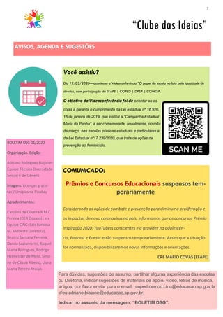 7
Você assistiu?
Dia 12/03/2020—aconteceu a Videoconferência “O papel da escola na luta pela igualdade de
direitos, com participação da EFAPE | COPED | DPSP | COMESP.
O objetivo da Videoconferência foi de orientar as es-
colas a garantir o cumprimento da Lei estadual nº 16.926,
16 de janeiro de 2019, que institui a “Campanha Estadual
Maria da Penha”, a ser comemorada, anualmente, no mês
de março, nas escolas públicas estaduais e particulares e
da Lei Estadual nº17.239/2020, que trata de ações de
prevenção ao feminicídio.
AVISOS, AGENDA E SUGESTÕES
“Clube das Ideias”
COMUNICADO:
Prêmios e Concursos Educacionais suspensos tem-
porariamente
Considerando as ações de combate e prevenção para diminuir a proliferação e
os impactos do novo coronavírus no país, informamos que os concursos Prêmio
Inspiração 2020; YouTubers conscientes e a gravidez na adolescên-
cia, Podcast e Poesia estão suspensos temporariamente. Assim que a situação
for normalizada, disponibilizaremos novas informações e orientações.
CRE MÁRIO COVAS (EFAPE)
BOLETIM DSG 01/2020
Organização. Edição:
Adriano Rodrigues Biajone–
Equipe Técnica Diversidade
Sexual e de Gênero
Imagens: Licenças gratui-
tas / Unsplash e Pixabay
Agradecimentos:
Carolina de Oliveira R.M.C.
Pereira (DER Osasco) , e a
Equipe CINC: Laís Barbosa
M. Modesto (Diretora),
Beatriz Santana Ferreira,
Danilo Scalambrini, Raquel
Maria Rodrigues, Rodrigo
Helmeister de Melo, Simo-
ne de Cássia Ribeiro, Uiara
Maria Pereira Araújo.
Para dúvidas, sugestões de assunto, partilhar alguma experiência das escolas
ou Diretoria, indicar sugestões de materiais de apoio, vídeo, letras de música,
artigos, por favor enviar para o email: coped.demod.cinc@educacao.sp.gov.br
e/ou adriano.biajone@educacao,sp.gov.br.
Indicar no assunto da mensagem: “BOLETIM DSG”.
 