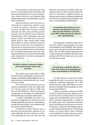 Como esperado, a maior parte dos casos       realizaram o pré-natal, entre 2007 e 2010, pas-
de SC é assintomática (67%). No entanto, 14%        sando de 16% para 22%, respectivamente (Ta-
das crianças apresentaram um ou mais sinal/sin-     bela 5). É necessário o empenho contínuo de
toma, sendo a icterícia o mais frequente (8%),      esforços para aumentar a adesão das gestantes
seguida pela anemia e hepatomegalia, com 2%,        ao pré-natal, em especial para populações com
cada um (Tabela 4).                                 maior vulnerabilidade às DST/HIV/Aids.
       Apesar do grande número de casos as-
sintomáticos ao nascimento, verificou-se que
o número de abortos, natimortos e óbitos                ...na ocorrência da SC observou-se um
por SC foi de 668 (5,5%), durante o período              aumento na proporção de casos com
analisado. Em 2010, estas ocorrências repre-            mães que não realizaram o pré-natal,
sentaram 11% (n=123) dos casos (Tabela 4).            entre 2007 e 2010, passando de 16% para
Considerando a sífilis na gestação como uma                     22%, respectivamente.
doença tratável, de acordo com as recomen-
dações técnicas, estes eventos fatais teriam
sido evitados, se todas as gestantes tivessem              De modo geral, o perfil das mães dos ca-
tido acesso ao pré-natal, com diagnóstico e         sos de SC mostrou uma população com maior
tratamento em tempo oportuno e se seus par-         vulnerabilidade às DST/HIV/AIDS. São mulheres
ceiros sexuais também tivessem sido aborda-         jovens, com menor percentual de pré-natal rea-
dos. A elevada proporção de casos com infor-        lizado, 74%, em 2010, quando comparado com
mação ignorada ou sem preenchimento (18%)           a cobertura geral do estado de São Paulo, apro-
pode comprometer a análise da evolução da           ximadamente 78% em mães com sete ou mais
criança (Tabela 4).                                 consultas de pré-natal¹.


   Em 2010, os abortos, natimortos e óbitos
     por SC representaram 11% (n=123)                   De modo geral, o perfil das mães dos
                 dos casos.                           casos de SC mostrou uma população com
                                                       maior vulnerabilidade às DST/HIV/AIDS.
       Vale lembrar que durante 2001 e 2005,
ocorreram várias modificações na ficha de noti-
ficação e investigação epidemiológica de SC, es-          Em 2010, dentre os casos de SC, a baixa
pecialmente nos campos referentes aos sinais/       proporção de mães e de parceiros sexuais que
sintomas e aborto.                                  receberam tratamento adequado, 5% e 10%,
       Entre os casos de SC, observou-se um au-     respectivamente, sugere dificuldades na capta-
mento na proporção de mães com idade entre          ção e/ou vinculação desta população aos servi-
15 e 19 anos, passou de 10%, em 2007, para          ços de saúde (Tabela 5).
13%, em 2010 (Tabela 5). Este fato aponta para            Chamou a atenção o aumento de VDRL
a importância de estratégias de prevenção das       reativo no momento do parto, 86% dos casos,
DST/HIV/AIDS para o grupo de adolescentes.          em 2007 e 92%, em 2010 (Tabela 5). Este fato
       A variável escolaridade das mães é um        sugere várias possibilidades, como: a) reinfec-
item que, ao longo dos anos, continua com uma       ção de gestante diagnosticada e tratada no
elevada proporção de casos com informação ig-       pré-natal, porém sem tratamento do parceiro
norada (ao redor de 36%), o que inviabiliza qual-   sexual, b) infecção recente próxima ao momen-
quer tipo de análise (Tabela 5).                    to do parto, c) gestante não diagnosticada e/
       A despeito da ampla cobertura que o          ou não tratada adequadamente, d) não adesão
pré-natal vem apresentando, observou-se nos         materna ao serviço, dentre outros, indicando
casos notificados de SC que houve um aumen-         a necessidade de investigar fatores que contri-
to na proporção de casos com mães que não           buem para a transmissão vertical da sífilis.

102 • Boletim Epidemiológico | AIDS • DST
 
