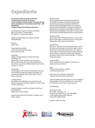 Expediente
Secretaria de Estado da Saúde de São Paulo                  Agradecimentos
Coordenadoria de Controle de Doenças                        Nossos agradecimentos ao Departamento Nacional
Centro de Vigilância Epidemiológica “Alexandre Vranjac”     de DST/Aids e Hepatites Virais pelo fornecimento do
Centro de Referência e Treinamento em DST/Aids – CRT-       relacionamento das bases de dados do SINAN-Aids,
DST/AIDS-SP                                                 Sistema de Mortalidade (SIM), Sistema de Controle de
Programa Estadual de DST/Aids de São Paulo                  Exames Laboratoriais (SISCEL) e Sistema de Logística de
                                                            Medicamentos antirretrovirais (SICLOM), em especial ao
Coordenação do Programa Estadual de DST/Aids                Departamento de Vigilância, Informação e Pesquisa: Karen
Maria Clara Gianna – Coordenadora                           Bruck, Gerson Fernando Mendes Pereira e Silvano Oliveira.
Rosa Alencar - Coordenadora Adjunta
                                                            Revisão do Texto:
Vigilância Epidemiológica do Programa Estadual              Ângela Tayra, Artur Olhovetchi Kalichman, Carmen Silvia
de DST/Aids/CVE                                             Bruniera Domingues, Carla Gianna Luppi, Luiza Harunari
                                                            Matida, Maria Clara Gianna, Rosa Alencar.
Diretoria
Ângela Tayra                                                Equipe Técnica
                                                            Ana Lúcia C. Monteiro, Ana Paula Volpato Kuga, Carmen
Organização dessa Edição                                    Silvia Bruniera Domingues, Carla Gianna Luppi, Celsis de
Carmen Silvia Bruniera Domingues                            Jesus Pereira, Emily Anna Catapano Ruiz, Ione Aquemi
Mariza Vono Tancredi                                        Guibu, Márcia Cristina Polon do Carmo, Maria Aparecida
                                                            da Silva, Maria Lúcia Rocha de Mello, Marina Maeda T.
Elaboração                                                  dos Santos, Mariza Vono Tancredi, Solange E. C. Gomes e
Vigilância Epidemiológica do Programa Estadual              Wong Kuen Alencar.
de DST/Aids - SP:
Ângela Tayra, Carmen Silvia Bruniera Domingues,             Equipe de Apoio
Márcia Cristina Polon do Carmo, Maria Aparecida da          Eunice Francisco da Silva, Magda C. B. de Queiroz e
Silva, Maria Lúcia Rocha de Mello, Mariza Vono Tancredi,    Roberto Barbosa dos Santos.
Solange E. C. Gomes.
                                                            Capa
Colaboração                                                 Criação de Alex Cardoso, inspirado
Coordenação da Transmissão Vertical do HIV e Gerência       em obra de Romero Brito.
de Prevenção do Programa Estadual de DST/Aids - SP:
Luiza Harunari Matida, Naila Janilde Seabra Santos e        Editoração, CTP, Impressão e Acabamento
Márcia Giovanetti                                           Imprensa Oficial do Estado de São Paulo

Fundação Seade                                              Cópias do boletim estão disponíveis no setor de Vigilância
Bernadette Cunha Waldvogel, Lilian Cristina Correia         Epidemiológica do Centro de Referência e Treinamento
Moraes, Margarete Silva Jordani, Mônica La Porte Teixeira   em DST/Aids e no site www.crt.saude.sp.gov.br
e Valmir José Aranha.
                                                            ISSN 1984-641x
Centro de Vigilância Sanitária do Estado de São Paulo -
ETH/SERSA/CVS                                               Rua Santa Cruz, 81
Regina Lúcia Cardoso Botega                                 04121-000 – São Paulo – SP
                                                            Fone/Fax: (11) 5539-3445 ou 5087-9864/9865
Departamento Nacional de DST/Aids e Hepatites Virais        E-mail: epidemio@crt.saude.sp.gov.br
Silvano Oliveira                                            Disque AIDS: 0800-162550

                                                            Tiragem : 4.000 exemplares
 
