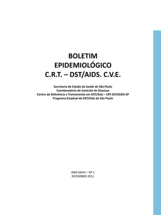 BOLETIM
        EPIDEMIOLÓGICO
     C.R.T. – DST/AIDS. C.V.E.
            Secretaria de Estado da Saúde de São Paulo
              Coordenadoria de Controle de Doenças
Centro de Referência e Treinamento em DST/Aids – CRT-DST/AIDS-SP
           Programa Estadual de DST/Aids de São Paulo




                       ANO XXVIII – Nº 1
                       DEZEMBRO 2011
 