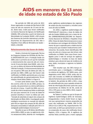 aids em menores de 13 anos
           de idade no estado de São Paulo
       No período de 1984 até junho de 2011          pelas vigilâncias epidemiológicas das regionais
foram registrados no estado de São Paulo 6.330       de saúde e/ou dos municípios e, incluídos como
casos de aids em menores de 13 anos de ida-          casos de aids no SINAN.
de. Deste total, 5.528 casos foram notificados              Em 2010, a vigilância epidemiológica do
no Sistema Nacional de Agravos de Notificação        PEDST/Aids-SP relacionou a base de dados de
(SINAN), 399 conhecidos a partir do Sistema de       aids do Estado (SINAN-aids) com a base de da-
Mortalidade da Fundação SEADE e 403 através          dos (SINAN/SIM/SISCEL/SICLOM) do Departa-
dos Sistemas de Controle Laboratorial e de Me-       mento Nacional de DST/Aids e Hepatites Virais
dicamentos do Departamento de DST, Aids e            (DN). A base de dados Nacional possuía os casos
Hepatites Virais (DN) do Ministério da Saúde –       de indivíduos com contagem de linfócitos TCD4+
SISCEL e SICLOM.                                     menor do que o esperado para a idade atual da
                                                     criança e/ou que recebem medicamentos antir-
Relacionamento das bases de dados                    retrovirais. Na ocasião, foram identificados 540
                                                     casos de aids em crianças que não tinham sido
       Desde o Contrato de Cooperação Técnica
                                                     notificados no SINAN. Estes casos foram inves-
do Programa Estadual de DST/Aids de São Pau-
                                                     tigados junto à rede de serviços de vigilância
lo (PEDST/AIDS-SP) com a Fundação Seade em
                                                     epidemiológica e incluídos na base de dados
2004, esta é a primeira vez em que foi realizado
                                                     estadual, para cálculo de taxas de incidência de
o relacionamento dos casos de aids em meno-
res de 13 anos de idade, base SINAN - aids crian-    sexo, idade, municípios e regionais no boletim
ça, com os óbitos do Sistema de Mortalidade da       de 2011.
referida Fundação. O relacionamento destas ba-              Vale ressaltar que, das 540 crianças en-
ses recuperou 399 casos de óbitos por aids, no       caminhadas para a investigação e notificação
período de 1984 a 2009, que não haviam sido          no sistema de vigilância, 357 (66%) casos, com
notificados no SINAN, apontando para uma taxa        diagnóstico entre 2002 e 2010, ainda não ha-
de subnotificação de aproximadamente 7% em           viam sido incluídas no SINAN até 30/06/2011,
relação à fonte óbito (Tabela 1 e Figura 1).         data de fechamento para análise dos dados des-
       A maior parte destes casos não notifica-      te boletim. No período de 2001 a 2011, a taxa
dos ocorreu antes do ano de 2004, porque, na         de subnotificação dos casos captados através da
ocasião, não preenchiam os critérios definidores     fonte de informação DN (maior parte dos casos
de aids em criança. A partir de 2004, com a in-      provenientes do SISCEL) foi de 6%, sendo de
clusão do critério excepcional óbito na definição    31% e 47% para os anos 2009 e 2010, respecti-
de caso para menores de 13 anos de idade foi         vamente (Tabela 1).
possível classificar e inserir os óbitos por aids:          Na Tabela 2, verifica-se que os Grupos de
“menção de aids/sida em algum dos campos da          Vigilância Epidemiológica (GVE) de Sorocaba,
Declaração de Óbito (DO) e investigação epide-       Caraguatatuba e Santo André foram as regio-
miológica inconclusiva ou menção da infecção         nais que apresentaram maiores proporções de
pelo HIV em algum dos campos da DO, além de          casos não notificados no SINAN, 30% (n=73),
doença(s) associada(s) à infecção pelo HIV e in-     23% (n=11) e 23% (n=78), respectivamente. Por
vestigação epidemiológica inconclusiva”¹ .           outro lado, os GVE que apresentaram as meno-
       Ressalta-se que os 40 óbitos identificados    res proporções de casos não notificados foram
entre 2004 e 2009, ou seja, na vigência do crité-    Registro, 4,5% e Itapeva, 6%. A vigilância de
rio excepcional óbito, deverão ser investigados      eventos fatais contribui para a maior captação
 