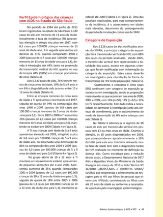 Perfil Epidemiológico das crianças                   estável até 2009 (Tabela 4 e Figura 2). Uma das
com AIDS no Estado de São Paulo                      possíveis explicações, para este comportamen-
                                                     to da incidência, é o adoecimento em idades
       No período de 1984 até junho de 2011          mais elevadas, decorrente do prolongamento
foram registrados no estado de São Paulo 6.330       do período de incubação com o uso da TARV.
casos de aids em menores de 13 anos de idade.
Inicialmente a taxa de incidência (TI) apresen-
                                                     Categoria de Exposição
tou elevação e atingiu seu pico em 1997, com
6,1 casos por 100.000 crianças menores de 13                Dos 5.528 casos de aids notificados atra-
anos de idade-ano. Em seguida apresentou um          vés do SINAN, a principal categoria de exposi-
declínio de 71%, quando comparados 1998 e            ção foi a transmissão vertical do HIV, com 88%
2009 (passou de 4,7 casos por 100.000 crianças       dos casos no período analisado. Desde 2005,
menores de 13 anos de idade-ano para 1,4), de-       a transmissão vertical tem representado a to-
vido à introdução dos ARV, tanto na prevenção        talidade dos casos, exceto em algumas crian-
da transmissão vertical do HIV, quanto no uso        ças que foram notificadas sem informação da
da terapia ARV (TARV) em crianças portadoras         categoria de exposição. Estes casos deverão
do vírus (Tabela 3).                                 ser investigados para elucidação da forma de
       Dos 6.330 casos de aids, 75% tinham me-       transmissão do HIV nesta população (Tabela 5).
nos de cinco anos de idade, 19% de 5 a 9 anos e              Quatrocentos e cinquenta e cinco casos
em 6% o diagnóstico de aids ocorreu entre 10 e       (8%) continuam com categoria de exposição ig-
12 anos de idade (Tabela 4).                         norada ou em investigação, sendo as proporções
       Entre as crianças menores de cinco anos       mais elevadas as que ocorreram nos anos de 2000,
de idade a TI apresentou crescimento até 1997,       2003 e 2009, com 13% (n=50), 12% (n=32) e 12%
seguida de queda de 79% na comparação dos            (n=7), respectivamente. Este dado indica a neces-
anos 1998 e 2007 (passou de 9,8 casos por            sidade de aprimorar a investigação junto aos ser-
100.000 crianças menores de 5 anos de idade-         viços de atendimento, para o esclarecimento do
-ano para 2,1). Entre 2007 e 2008 a TI aumentou      modo de transmissão do HIV entre crianças com
26% (passou de 2,1 casos por 100.000 crianças        aids (Tabela 5).
menores de 5 anos de idade-ano para 2,6), man-              Na Tabela 6 observa-se o registro de 98
tendo-se estável em 2009 (Tabela 4 e Figura 2).      casos de aids por transmissão vertical em pes-
       A TI nas crianças com idade de 5 a 9 anos     soas com 13 ou mais anos de idade. Chamou a
apresentou elevação até 2003, atingindo o pico       atenção, os 18 casos diagnosticados em 2008,
de 3,8 casos por 100.000 crianças de 5 a 9 anos      que corresponderam aproximadamente a 19%
de idade-ano. Foi observada uma diminuição de        do total para este ano. Um fator relevante nes-
85% na comparação dos anos 2004 e 2009 (pas-         ta faixa de idade tem sido o diagnóstico tardio
sou de 3,0 casos por 100.000 crianças de 5 a 9       do HIV, realizado no momento de definição da
anos de idade-ano para 0,4) (Tabela 4 e Figura 2).   doença aids. Como estratégia para a redução
        No grupo etário de 10 a 12 anos a TI         destes casos, o Departamento Nacional de DST/
manteve-se razoavelmente estável, apresentan-        Aids e Hepatites Virais do Ministério da Saúde
do pequenas alterações até o ano 2000. Apre-         divulgou em março de 2010 a Nota Técnica Nº
sentou aumento de 25% quando comparados              34/2010 UAT/DST-AIDS e HEPATITES VIRAIS/
2001 e 2004 (passou de 1,2 casos por 100.000         SVS/MS que recomenda o oferecimento de tes-
crianças de 10 a 12 anos de idade-ano para 1,5),     tagem para o HIV aos filhos de pessoas que vi-
seguida de queda de 18% entre 2005 e 2006            vem com HIV/aids; considerando os filhos com
(passou de 1,3 casos por 100.000 crianças de 10      até 20 anos de idade ou conforme a necessida-
a 12 anos de idade-ano para 1,1), mantendo-se        de apontada pela investigação epidemiológica.




                                                                 Boletim Epidemiológico | AIDS • DST • 43
 