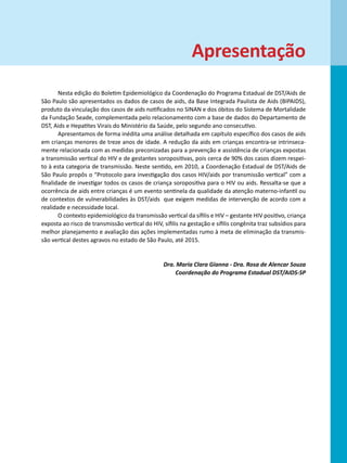 Apresentação
       Nesta edição do Boletim Epidemiológico da Coordenação do Programa Estadual de DST/Aids de
São Paulo são apresentados os dados de casos de aids, da Base Integrada Paulista de Aids (BIPAIDS),
produto da vinculação dos casos de aids notificados no SINAN e dos óbitos do Sistema de Mortalidade
da Fundação Seade, complementada pelo relacionamento com a base de dados do Departamento de
DST, Aids e Hepatites Virais do Ministério da Saúde, pelo segundo ano consecutivo.
       Apresentamos de forma inédita uma análise detalhada em capítulo específico dos casos de aids
em crianças menores de treze anos de idade. A redução da aids em crianças encontra-se intrinseca-
mente relacionada com as medidas preconizadas para a prevenção e assistência de crianças expostas
a transmissão vertical do HIV e de gestantes soropositivas, pois cerca de 90% dos casos dizem respei-
to à esta categoria de transmissão. Neste sentido, em 2010, a Coordenação Estadual de DST/Aids de
São Paulo propôs o “Protocolo para investigação dos casos HIV/aids por transmissão vertical” com a
finalidade de investigar todos os casos de criança soropositiva para o HIV ou aids. Ressalta-se que a
ocorrência de aids entre crianças é um evento sentinela da qualidade da atenção materno-infantil ou
de contextos de vulnerabilidades às DST/aids que exigem medidas de intervenção de acordo com a
realidade e necessidade local.
       O contexto epidemiológico da transmissão vertical da sífilis e HIV – gestante HIV positivo, criança
exposta ao risco de transmissão vertical do HIV, sífilis na gestação e sífilis congênita traz subsídios para
melhor planejamento e avaliação das ações implementadas rumo à meta de eliminação da transmis-
são vertical destes agravos no estado de São Paulo, até 2015.

      	
                                                 Dra. Maria Clara Gianna - Dra. Rosa de Alencar Souza
                                                     Coordenação do Programa Estadual DST/AIDS-SP
 
