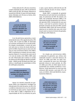 A faixa etária de 25 a 29 anos concentrou    e após o parto declinou 42% (de 83 para 48
a maior proporção de casos, 29% no período de      casos) e 41% (de 22 para 13 casos), respecti-
1999 a junho de 2011. No entanto, observou-se      vamente (Tabela 3).
aumento de 19% (de 111 para 132 casos) de ges-            Desde 2007, a proporção de gestante
tantes infectadas com 19 anos ou menos, entre      HIV positivo com pré-natal tem se mantido ele-
2009 e 2010 (Tabela 2).                            vada, em patamares de 92%. No entanto, em
                                                   2010, esta proporção decresceu (80%) e foi
                                                   observada elevação de gestantes com informa-
                                                   ção ignorada (16%). A proporção de casos que
                                                   iniciou o pré-natal no primeiro trimestre da
       ...aumento de 19% (de                       gestação aumentou de 31% para 40%, quando
       111 para 132 casos) de                      comparados 2008 e 2010. No mesmo período,
      gestantes infectadas com                     observou-se um declínio dos casos com início
      19 anos ou menos, entre                      de pré-natal no terceiro trimestre de gestação,
            2009 e 2010.                           de 28% para 23% (Tabela 3).


       A cor de pele branca apresentou a maior
proporção de casos, 52%, seguida da parda, 24%
                                                        ...observou-se um declínio
e preta, 12%. A partir de 2004, foi observado
                                                          dos casos com início de
um aumento consistente da cor de pele parda.
                                                            pré-natal no terceiro
Em relação à escolaridade, o número de casos
                                                         trimestre de gestação, de
com sete anos ou menos de estudo declinou a
                                                               28% para 23%.
partir de 2003, enquanto que os casos com oito
anos ou mais aumentaram 48,5%, entre 2006 e
2007 e mantiveram-se estáveis nos anos subse-
quentes (Tabela 2). O aumento dos casos com 8             Em relação aos antirretrovirais (ARV),
a 11 anos de estudo, entre 2006 e 2007, pode       a proporção de gestantes que utilizou esta
ter sido influenciado pela mudança na versão       medicação durante o pré-natal diminuiu de
do Sistema de Informação de Agravos de Notifi-     78,5%, em 2008, para 69%, em 2010. Con-
cação - SINAN (versão Windows para Net), que       tudo, a proporção de casos com informação
alterou a classificação da escolaridade na ficha   ignorada elevou-se neste período, de 10%,
de notificação compulsória.                        em 2008, para 23%, em 2010. Apesar da dis-
                                                   ponibilidade das medidas profiláticas e tera-
                                                   pêuticas, ainda observaram-se casos que não
       ...elevada proporção de                     utilizaram ARV durante o pré-natal, 87 e 44
  gestantes (85%) com diagnóstico                  casos, em 2010 e 2011 (até 06/2011), respec-
   sorológico de infecção pelo HIV                 tivamente (Tabela 3).
            antes do parto...



      Apesar da elevada proporção de ges-                 ...ainda observaram-se
tantes (85%) com diagnóstico sorológico de               casos que não utilizaram
infecção pelo HIV antes do parto, em 6% e 2%             ARV durante o pré-natal,
a evidência laboratorial do vírus foi realizada           87 e 44 casos, em 2010
no momento ou após o parto, respectivamen-                 e 2011 (até 06/2011),
te. Entre 2007 e 2008, o diagnóstico de so-                   respectivamente.
ropositividade do HIV no momento do parto

                                                              Boletim Epidemiológico | AIDS • DST • 69
 