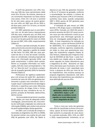 O perfil das gestantes com sífilis mos-   observa-se que 33% das gestantes iniciaram
trou que 50% dos casos apresentaram idade        o PN no 1º trimestre de gestação, conforme
entre 20 e 29 anos. No entanto, observou-se      a recomendação. No entanto, o número de
um incremento importante nas faixas etárias      mulheres que iniciaram o PN no 3º trimestre,
mais jovens. Entre 10 e 14 anos o aumento        aumentou duas vezes, quando comparados
foi de sete vezes, passou de quatro gestan-      2007 e 2010, passou de 267 gestantes para
tes com sífilis em 2007 para 28 em 2010 e,       539, respectivamente.
de duas vezes, entre 15 e 19 anos, no mesmo             A realização de pelo menos um VDRL
período (Tabela 3).                              durante o PN atingiu quase a totalidade dos
       Em 2007, gestantes que se auto-defini-    casos (97%). Contudo, em 2010 (36 casos) e
ram com cor de pele branca representaram         primeiro semestre de 2011 (37 casos) ocorre-
52% dos casos, enquanto que, em 2010, esta       ram casos que não realizaram o teste ou que
proporção foi de 48%. A proporção de gestan-     apresentaram esta informação ignorada na
tes com cor de pele parda foi maior em 2010,     ficha de investigação epidemiológica do SI-
do que em 2007, 33% e 28%, respectivamente       NAN. O teste treponêmico foi realizado em
(Tabela 3).                                      76% dos casos, a partir da Portaria CCD Nº 25
       Durante o período analisado, foi obser-   de 18/07/2011, há a recomendação da sua
vado aumento dos anos de estudo das gestan-      utilização, conforme algoritmo estabelecido,
tes com sífilis, seguindo o padrão do estado     em todos os casos que apresentarem soro-
de São Paulo. Em 2010, 40% dos casos pos-        logia não treponêmica reagente (Tabela 4).
suíam de oito a 11 anos de estudo. Contudo,      Esta Portaria, elaborada pelo Programa Esta-
deve ser considerada a elevada proporção de      dual de DST/AIDS de São Paulo e pelo Insti-
casos com informação ignorada (25%), que         tuto Adolfo Lutz, dispõe sobre as medidas a
pode comprometer a análise deste quesito.        serem seguidas em testes laboratoriais para
Dentre as ocupações informadas nas notifi-       o diagnóstico da sífilis. Apresenta um algo-
cações, 41% dos casos corresponderam a “do       ritmo alternativo para municípios com maior
lar” ou “dona de casa”, no entanto a propor-     demanda de testes e com capacidade para
ção de ocupação ignorada (36%) foi bastante      iniciar a pesquisa da sífilis por meio de tes-
elevada (Tabela 3).                              tes treponêmicos. Esta iniciativa avançou na
       Profissionais de vigilância epidemioló-   proposta diagnóstica laboratorial, indo além
gica e de serviços de saúde têm apontado o       dos testes não treponêmicos que subsidiam a
aumento de casos de sífilis em gestantes per-    atual definição de caso de sífilis.
tencentes a grupos mais vulneráveis. Esta si-
tuação requer o planejamento de abordagens
eficientes e específicas para estes diferentes
grupos (usuárias de drogas lícitas e ilícitas,          ... Portaria CCD – Nº 25 de
profissionais do sexo, moradoras de rua, mi-         18/07/2011, DOESP nº 143, de
grantes, privadas da liberdade, adolescentes,          30/07/2011- Seção 1- p.42 -
dentre outras).                                     dispõe sobre as medidas a serem
        Há necessidade de aprimorar a qualida-      seguidas em testes laboratoriais
de dos dados, por meio de adequada coleta/            para o diagnóstico da sífilis...
investigação, preenchimento dos instrumen-
tos de notificação e digitação nos sistemas de
informação (SINAN), para análise mais precisa          Trinta e cinco por cento das gestantes
do perfil epidemiológico destas gestantes.       com sífilis foi classificada na forma clínica pri-
       Em 2007, com a inclusão de campos re-     mária, apesar da forma latente ter apresen-
lacionados ao diagnóstico da sífilis no SINAN,   tado aumento na proporção de casos duran-
foi possível realizar uma análise do pré-natal   te o período analisado, 26% e 31%, em 2007
(PN) de gestantes com sífilis. Na Tabela 4,      e 2010, respectivamente. Entretanto, ao se

                                                             Boletim Epidemiológico | AIDS • DST • 87
 