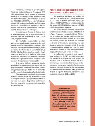 Na Tabela 2 verificou-se que o Grupo de     Perfil epidemiológico da aids
Vigilância Epidemiológica de Araraquara (GVE       no estado de São Paulo
12), apresentou a menor proporção de subno-
tificação (7,5%, sendo 2,9% em relação ao siste-          No estado de São Paulo, no período de
ma de mortalidade e 4,7% em relação ao banco       1980 a 30 de junho de 2011, foram registrados
do DN (SISCEL e SICLOM), ou seja, 92% dos ca-      212.551 casos na BIPAIDS (SINAN até 30/06/2011
sos de aids estavam notificados ao Sistema de      e Seade até 31/12/2009) e no banco de dados do
Vigilância Epidemiológica, seguido do GVE da       DN, sendo 145.340 (68,4%) em homens e 67.193
Capital, Araçatuba e Ribeirão Preto com cerca      (31,6%) em mulheres (Tabela 3).
de 90% de cobertura de notificação.                       Na análise da série temporal, observou-se
       As regionais de Franco da Rocha, Assis      tendência crescente dos casos até 1998 (Tabela 3
e Mogi das Cruzes são as que apresentam as         e Figura 2), quando a taxa de incidência (TI) atin-
maiores taxas de subnotificação 25%, 23% e         giu 34,8 casos por 100.000 habitantes-ano. En-
23%, respectivamente.                              tretanto, apesar do maior número de casos tanto
       Os resultados apresentados apontam          em homens, quanto em mulheres ter ocorrido
para a necessidade de aprimoramento das equi-      neste ano, a TI masculina apresentou seu pico
pes de vigilância epidemiológica na busca ativa    dois anos antes (46,9 casos em 1996). O pico da
de casos em outras fontes de informação, como      TI em mulheres foi atingido em 1998 e, a partir
o Sistema de Informação de Mortalidade (SIM),      deste ano, o número de casos e taxas reduziram-
SISCEL, SICLOM, Sistema de Informações Hospi-      -se paulatinamente, em ambos os sexos.
talares do SUS (SIH-SUS), SINAN de tuberculose            A razão entre os casos do sexo masculi-
e hepatites, dentre outros. No Anexo 1 apresen-    no e feminino foi de 34/1 em 1985 e apresen-
tamos uma sugestão de roteiro para busca ativa     tou tendência de queda até 1996 quando foi
de casos de aids nos serviços de saúde.            de 2/1 e vem se mantendo estável até 2011.
       O presente boletim apresenta tabelas        Entretanto, é importante observar que, se tra-
elaboradas através do BIPAIDS e outras que são     balharmos com a razão masculino/feminino em
possíveis apenas com dados do SINAN, como a        números absolutos verifica-se que ela manteve
categoria de exposição. As tabelas de mortalida-   sua tendência decrescente até 2005, quando foi
de têm como fonte de dados a Fundação Seade.       de 1,69 e, a partir deste ano, apresentou leve
       Observa-se que em virtude do atraso do      acréscimo, atingindo 1,81 em 2009.
fluxo da notificação de aids e também porque
a doença é crônica, o que permite a notificação
do caso, anos após o diagnóstico, o último me-
lhor ano para se ter como referência de análise
é o ano de 2009.
                                                               ...necessidade de
                                                       aprimoramento das equipes de
                                                         vigilância epidemiológica na
                                                       busca ativa de casos em outras
                                                        fontes de informação, como o
                                                       Sistema de Mortalidade (SIM),
                                                          SISCEL, SICLOM, Sistema de
                                                     Informações Hospitalares do SUS
                                                      (SIH-SUS), SINAN de tuberculose
                                                                  e hepatites...




                                                                Boletim Epidemiológico | AIDS • DST • 7
 