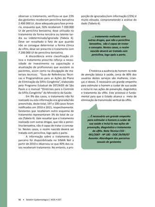 observar o tratamento, verificou-se que 23%       porção de ignorados/sem informação (23%) é
das gestantes receberam penicilina benzatina      muito elevada, comprometendo a análise do
2.400.000 UI, dose adequada para fase primá-      dado (Tabela 4).
ria, enquanto que, 56% receberam 7.200.000
UI de penicilina benzatina, dose utilizada no
tratamento da forma terciária ou latente tar-
                                                           ... tratamento realizado com
dia ou indeterminada/ignorada (Tabela 4).
                                                       outras drogas, que não a penicilina
Deve ser ressaltado o fato de que quando
                                                        benzatina, não é capaz de tratar
não se consegue determinar a forma clínica
                                                        o concepto. Nestes casos, o recém
da sífilis, deve ser prescrito o tratamento com
                                                         nascido deverá ser tratado com
7.200.000 UI de penicilina benzatina.
                                                           penicilina, logo após o parto.
       A discordância entre classificação clí-
nica e tratamento prescrito reforça a neces-
sidade de investimento na capacitação e
atualização de profissionais que assistem os
pacientes, assim como na divulgação de ma-                É histórica a ausência do homem na rede
teriais técnicos: “Guia de Referências Técni-     de atenção básica à saúde, cerca de 80% dos
cas e Programáticas para as Ações do Plano        usuários destes serviços são mulheres, crian-
de Eliminação da Sífilis Congênita”, elaborado    ças e idosos. É necessário um grande empenho
pelo Programa Estadual de DST/AIDS de São         para estimular o homem a cuidar de sua saúde
Paulo e o manual “Diretrizes para o Controle      e incluí-lo nas ações de prevenção, diagnóstico
da Sífilis Congênita” do Ministério da Saúde.     e tratamento da sífilis. Este processo é funda-
       Em 9% dos casos, o tratamento não foi      mental para que o Estado alcance a meta de
realizado ou esta informação era ignorada/não     eliminação da transmissão vertical da sífilis.
preenchida, deste total, 197 e 100 casos foram           	
notificados em 2010 e 2011, respectivamente.             	
Gestantes que receberam outro esquema de
tratamento representaram 3% do total de ca-
                                                       ... É necessário um grande empenho
sos (Tabela 4). Vale ressaltar que o tratamento
                                                       para estimular o homem a cuidar de
realizado com outras drogas, que não a penici-
                                                         sua saúde e incluí-lo nas ações de
lina benzatina, não é capaz de tratar o concep-
                                                       prevenção, diagnóstico e tratamento
to. Nestes casos, o recém nascido deverá ser
                                                             da sífilis. Nota Técnica CCD -
tratado com penicilina, logo após o parto.
                                                        001/2007 - Nº 185 - DOE 29/09/07
       A informação sobre o tratamento do
                                                        Assunto: Abordagem dos parceiros
parceiro foi disponibilizada no SINAN Net a
                                                                 sexuais de gestantes
partir de 2010 e observou-se que 40% dos ca-
sos receberam tratamento. No entanto, a pro-




88 • Boletim Epidemiológico | AIDS • DST
 