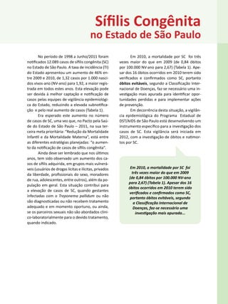 Sífilis Congênita
                                         no Estado de São Paulo
       No período de 1998 a Junho/2011 foram                   Em 2010, a mortalidade por SC foi três
notificados 12.089 casos de sífilis congênita (SC)      vezes maior do que em 2009 (de 0,84 óbitos
no Estado de São Paulo. A taxa de incidência (TI)       por 100.000 NV-ano para 2,67) (Tabela 1). Ape-
do Estado apresentou um aumento de 46% en-              sar dos 16 óbitos ocorridos em 2010 terem sido
tre 2009 e 2010, de 1,32 casos por 1.000 nasci-         verificados e confirmados como SC, portanto
dos vivos-ano (NV-ano) para 1,92, a maior regis-        óbitos evitáveis, segundo a Classificação Inter-
trada em todos estes anos. Esta elevação pode           nacional de Doenças, faz-se necessário uma in-
ser devida à melhor captação e notificação de           vestigação mais apurada para identificar opor-
casos pelas equipes de vigilância epidemiológi-         tunidades perdidas e para implementar ações
ca do Estado, reduzindo a elevada subnotifica-          de prevenção.
ção e pelo real aumento de casos (Tabela 1).                   Em decorrência desta situação, a vigilân-
       Era esperado este aumento no número              cia epidemiológica do Programa Estadual de
de casos de SC, uma vez que, no Pacto pela Saú-         DST/AIDS de São Paulo está desenvolvendo um
de do Estado de São Paulo – 2011, na sua ter-           instrumento específico para a investigação dos
ceira meta prioritária: “Redução da Mortalidade         casos de SC. Esta vigilância será iniciada em
Infantil e da Mortalidade Materna”, está entre          2012, com a investigação de óbitos e natimor-
as diferentes estratégias planejadas: “o aumen-         tos por SC.
to da notificação de casos de sífilis congênita”.
       Ainda deve ser lembrado que nos últimos
anos, tem sido observado um aumento dos ca-
sos de sífilis adquirida, em grupos mais vulnerá-
veis (usuários de drogas lícitas e ilícitas, privados         Em 2010, a mortalidade por SC foi
da liberdade, profissionais do sexo, moradores                 três vezes maior do que em 2009
                                                             (de 0,84 óbitos por 100.000 NV-ano
de rua, adolescentes, entre outros), além da po-
                                                             para 2,67) (Tabela 1). Apesar dos 16
pulação em geral. Esta situação contribui para
                                                             óbitos ocorridos em 2010 terem sido
a elevação de casos de SC, quando gestantes
                                                             verificados e confirmados como SC,
infectadas com o Treponema pallidum ou não                    portanto óbitos evitáveis, segundo
são diagnosticadas ou não recebem tratamento                    a Classificação Internacional de
adequado e em momento oportuno, ou ainda,                       Doenças, faz-se necessário uma
se os parceiros sexuais não são abordados clini-                 investigação mais apurada...
co-laboratorialmente para o devido tratamento,
quando indicado.
 
