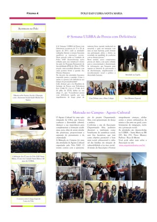 4ª Semana ULBRA da Pessoa com Deficiência
natureza física, mental, intelectual ou
sensorial, o qual, em interação com
uma ou mais barreiras, pode obstruir
sua participação plena e efetiva na
sociedade em igualdade de condições
com as demais pessoas.”
Nesse sentido, nosso compromisso
precisa ser diário, com ações voltadas
para a conscientização e disseminação
de informações que busquem para
superar as barreiras do preconceito e
da discriminação, impulsionando o
reconhecimento social e político à
diversidade humana.
A 4ª Semana ULBRA da Pessoa com
Deficiência aconteceu de 21 a 26 de
agosto de 2017, onde as atividades
realizadas durante a semana buscaram
qualificar as interações sociais.
Nesse período todas as Unidades de
Polos EAD desenvolveram ações
voltadas para essa temática.O evento
faz parte do Programa Permanente de
Acessibilidade (PPA) da Ulbra. O PPA
propõe uma sociedade diferente, com
outra postura frente à questão dos
Direitos Humanos.
No decorrer das atividades buscamos
responder juntos à questão: Como e
quem é a pessoa com deficiência nos
tempos da pós-modernidade?
Cabe destacar que a Lei Brasileira de
Inclusão da Pessoa com Deficiência
(Lei 13146/15 | Lei nº 13.146, de 6
de julho de 2015), define no seu
artigo 2º, que: “Considera-se pessoa
com deficiência aquela que tem
impedimento de longo prazo de
Página 4 POLO EAD ULBRA SANTA MARIA
O Agosto Cultural foi uma ação
integrada da Ulbra que buscou
conhecer a diversidade cultural,
destacar a sua importância para
complementar a formação acadê-
mica, pois, além de serem ativida-
des prazerosas, proporcionam a
expansão do pensamento e da
criatividade.
A Mateada no Campus foi uma
das atividades do Agosto Cultural
organizada pelo Polo EAD. O
evento contou com a apresenta-
ção do projeto Orquestrando
Arte, com apresentação de dança
e música.
Conforme o site da Associação
Orquestrando Arte, podemos
descrever a instituição como
beneficente de assistência social,
sem fins lucrativos, que tem
como objetivo promover o bem
estar social, educacional e cultu-
ral das famílias em situação de
vulnerabilidade e/ou risco social.
A missão da Associação é Formar
integralmente crianças, adoles-
centes e jovens utilizando-se da
música e das artes em geral, como
ferramenta de integração, inclu-
são e promoção social.
As atividades são desenvolvidas
na ULBRA – Santa Maria na BR
287, Km 252, Trevo Maneco
Pedroso - Boca do Monte.
Você pode saber mais sobre a
Associação no site:
www.orquestrandoarte.com.br/
Mateada no Campus - Agosto Cultural
Aconteceu no Polo
Palestra sobre Serviço Social e Educação
com o Assistente Social André Michel dos
Santos
Celebração dos 07 anos do Polo EAD Santa
Maria, 15 anos da Unidade Santa Maria e 45
anos da ULBRA.
Conversa entre Colegas Especial
7 anos do Polo
Sete Minutos EspecialCine Debate com o filme Colegas
Atividade na Capela
 