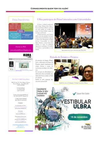 Conhecimento quem tem vai além!
Estamos na Web
www.poloeadulbrasm.blogspot.com
Datas Importantes
O evento é realizado anualmente,
pelo Colégio Marista Santa Maria e
busca oportunizar reflexões e informa-
ções para auxiliar nas escolhas dos
jovens do Ensino Médio, quanto ao
seu futuro profissional.
O Painel interativo com Universi-
dades é uma das atividades da progra-
mação Fórum das Profissões organiza-
do pela escola. Participaram do Painel
diversas Universidades de Santa
Maria. Durante o evento foram apre-
sentados os cursos de graduação
disponíveis e vestibulares e os estudan-
tes tiveram a oportunidade de tirar
dúvidas.
Ulbra participou do Painel interativo com Universidades
Apresentação dos Cursos oferecidos pela Ulbra EAD
Polo EAD ULBRA Santa Maria
BR 287, Km 252, Trevo Maneco Pedroso
Boca do Monte - Santa Maria/RS
CEP 97.020-000
Correspondência:
Cx. Postal 21834
CEP 97.020-970
E-mail: polosantamaria@ulbra.br
Tel. (55) 32142333 - Ramal 110
ULBRA SANTA MARIA
www.ulbra.br/santamaria
Contatos:
Coordenadora do Polo:
Vanessa dos Santos Nogueira
polosantamaria@ulbra.br
Secretária:
Leda Soares
leda.soares@ulbra.br
Orientadoras Presenciais:
Graciela Disconzi
graciela.disconzi@ulbra.br
Mirian de Agostini
mirian.agostini@ulbra.br
Central de atendimento ao aluno:
0800 0514131
portalead@ulbra.br
Os períodos de Estágio Obriga-
tório e elaboração de Projeto de
Pesquisa exigem organização do
tempo, leituras e tempo de
escrita para produção dos relató-
rios.
Se você está com dificuldades na
elaboração dessas atividades não
deixe para buscar ajuda no final
do semestre.
Venha ao polo, participe dos
encontros presenciais!
Período de Estágios e Projetos
Alun@s do curso de Pedagogia e Teologia com a Profª. Mirian.
 