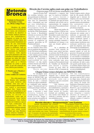 Direção dos Correios aplica mais um golpe nos Trabalhadores
 Metendo                                          Empresa paga PLR de forma semelhante à de 2009
Bronca                                       Apesar de toda a luta
                                   dos ecetistas, inclusive com
                                                                        informativo a empresa fala
                                                                        que “em respeito aos trabalhado-
                                                                                                           Fentect exigiria ainda o abono
                                                                                                           total do dia parado (26/05),


 Falsidade de Documento
                                   35ª PLENÁRIA
                                   uma paralisação no último dia
                                   26/05, a direção dos Correios
                                                                        res“ estaria fazendo o
                                                                        pagamento, convenientemen-
                                                                                                           alegando que o descaso da
                                                                                                           empresa com seus funcionári-
                                   mais uma vez demonstrou              te omitindo que agia de forma      os e clientes foi um dos
    Particular é Crime             todo o desrespeito que tem           unilateral, sem acordo com os      grandes motivos da manifesta-
 Art. 298 do Código Penal          por seus trabalhadores,              representantes da categoria        ção, juntamente com a
                                   sindicatos e com própria             nem com a Procuradoria Geral       intenção do governo de
         Membros da cúpula         Procuradoria Geral do                do Trabalho.                       privatizar a empresa.
da empresa têm se utilizado de     trabalho: Depositou no último                 Quem não lembra do                 Na sexta-feira (04/06)
vários meios, até criminosos,      dia 04/06 a PLR (Participação        dia que recebeu a PLR no ano       vários trabalhadores já
na tentativa de dissolver o        nos Lucros e Resultados)             passado? Foi um 01 de maio         entraram em contato com o
movimento sindical represen-       referente ao exercício de 2009       (feriadão) e usado como Cala a     sindicato, se queixando dos
tativo dos trabalhadores.          seguindo seus próprios               Boca. Este ano, a empresa se       valores recebidos, sendo que
Chegaram ao ponto de seus          critérios e ignorando comple-        utilizou mais uma vez da           alguns receberam apenas a
seguidores tirarem cópias de       tamente as exigências da             mesma estratégia, matando o        metade do valor mínimo e
um documento fraudulento em        categoria, aprovadas na 35ª          trabalhador no cansaço e em        muitos sequer receberam, sem
nome de um conceituado             Plenária da Fentect.                 mais um feriado aplicou o          nenhuma justificativa por
jornal para jogar a categoria                A empresa divulgou         golpe.                             parte da empresa, num total
contra os sindicatos. Aqui no      em seu Primeira Hora Extra                    Se o calendário de        desrespeito aos trabalhadores.
Piauí houve uma grande             que as condições de pagamen-         reuniões fosse seguido da                   Esse tipo injustiça só é
movimentação nos bastidores        to da PLR foram semelhantes          forma como estava previsto,        possível graças ao aval do
da empresa, onde alguns            às do ano passado, sendo que         no próximo dia 07/06, seria a      governo e da parte governista
assessores passaram o dia sem      o valor mínimo passou de R$          próxima reunião da direção da      da Fentect, que constantemen-
trabalhar só tirando cópias para   836, para R$ 880, “observadas as     empresa com representantes         te vem traindo os trabalhado-
entregar nas mãos dos traba-       condições de elegibilidade e         da Fentect e já no dia 08/06       res em momentos importantes
lhadores, repassando o crime.      proporcionalidade dos meses          seria realizada uma nova           como este. Graças às eleições
Resta saber se o Diretor           trabalhados”, ou seja, muitos        reunião na Procuradoria Geral      em sindicatos de todo o país,
Regional vai cortar o ponto        ecetistas ficaram sem PLR ou         do Trabalho em Brasília-DF         este quadro pode mudar, caso
deles, já que não sentaram em      com valores ainda menores            para discutir o assunto,           os ecetistas elejam chapas que
suas cadeiras para trabalhar.      que os pagos em 2009.                ocasião na qual, além de           tenham realmente compromis-
                                             Neste mesmo                discutir a PLR, a Comissão da      so com os trabalhadores.
É Mentira que a Mentira é
         Verdade                                Chapa Única vence eleições no SINTECT-MG
                                             Foi divulgado neste        destituição da diretoria,          70% dos trabalhadores
Lobos vestidos de Cordeiros
                                   final de semana o resultado da       alegando que a direção não         mineiros votaram nessa eleição
                                   eleição do SINTECT-MG, que           seria democrática e não estaria    dos quais mais de 90% a favor
         Diz o dito popular que    aconteceu nos dias 27 e 28/05 e      prestando conta com a              da chapa única, formada pela
'uma Mentira dita repetidas        apesar de toda a confusão            categoria, o que até o momento     atual administração. Esta é mais
vezes pode tornar-se uma           causada por alguns trabalhado-       não foi provado.                   uma vitória da Frente dos
Verdade'. Esta tem sido a          res comprados pela empresa                     Não bastasse essa        Sindicatos e Oposições Contra o
crença de alguns administrado-     Chapa 1: “Ecetistas em Luta” foi     tentativa de ir contra a vontade   ACT Bianual e os Correios dos
res contra o movimento             reeleita para dirigir o sindicato.   dos trabalhadores, a oposição à    Brasil S.A., que no momento já
sindical. Eles fazem vários                  Antes mesmo da             diretoria tentou formar uma        conta com 18 sindicatos em
ataques aos sindicalistas ao pé    eleição a oposição à atual           chapa através de fraudes,          todo o país e continua na luta
da orelha dos trabalhadores e      diretoria, formada por               formada por candidatos que         para conquistar a maioria
ainda se dizem ex-                 trabalhadores ligados ao             nem mesmo eram filiados ao         absoluta da federação e
sindicalistas, como que já         PCdoB S.A./CTB, chegou a             sindicato e, portanto, não teve    expulsar a banda podre que
enfrentaram lutas pelos            entrar na Justiça com pedido de      sua candidatura aceita.            defende o patrão e é contra os
trabalhadores. São Lobos           intervenção no sindicato e                     Apesar de tudo, quase    trabalhadores.
vestidos de Cordeiros e que já
                                                Reunião discute a “desaposentação” com Ecetistas
são bem conhecidos dos                        Atenção aposentados dos Correios.                    Os advogados Cleiton Loiola e Flávio
trabalhadores. Não têm              Esta informação é do interesse de todos vocês.       Soares, da assessoria jurídica do sindicato,
credibilidade nenhuma quando        No próximo dia 15/06, às 18h, o SINTECT-PI           juntamente com presidente da entidade, José
falam, mas ainda assim              realizará no Auditório Getúlio Pereira, em sua       Rodrigues, conduzirão a reunião com a
acreditam que suas Mentiras         sede, uma reunião com o tema: “Desaposenta-          responsabilidade de prestar maiores esclareci-
podem tornar-se Verdades. A         ção”. O assunto é de interesse dos aposentados       mentos aos ecetistas sobre o assunto.
Mentira sempre será Mentira.        ativos e inativos e também daqueles que estão                  Participe e saiba mais sobre os seus
                                    pensando em se aposentar.                            direitos previdenciários.

        A Tribuna Ecetista é uma publicação do Sindicato dos Trabalhadores dos Correios e Telégrafos do Piauí - SINTECT-PI
                   Sede: Av. Campos Sales, 964, Centro de Teresina. Telefones: 3221-6541 / 8120 e 0800-280-1704
                                   E-mail: sintectpi@hotmail.com Blog: sintectpi.blogspot.com
 