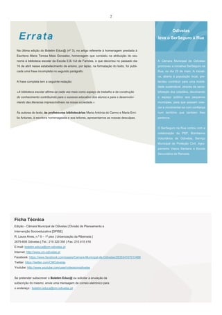 2

Err ata

Odivelas
leva o SerSeguro à Rua

Na última edição do Boletim Educ@ (nº 3), no artigo referente à homenagem prestada à
Escritora Maria Teresa Maia Gonzalez, homenagem que consistiu na atribuição do seu
nome à biblioteca escolar da Escola E.B.1/JI de Famões, e que decorreu no passado dia

A Câmara Municipal de Odivelas

16 de abril nesse estabelecimento de ensino, por lapso, na formatação do texto, foi publi-

promoveu a iniciativa SerSeguro na

cada uma frase incompleta no segundo parágrafo.

Rua, no dia 25 de maio. A iniciativa, aberta à população local, pre-

A frase completa tem a seguinte redação:

tendeu contribuir para uma mobilidade sustentável, através da sensi-

«A biblioteca escolar afirma-se cada vez mais como espaço de trabalho e de construção

bilização dos cidadãos, devolvendo

do conhecimento contribuindo para o sucesso educativo dos alunos e para o desenvolvi-

o espaço público aos pequenos

mento das literacias imprescindíveis na nossa sociedade.»

munícipes, para que possam crescer e movimentar-se com confiança

Às autoras do texto, às professoras bibliotecárias Maria Antónia do Carmo e Maria Emí-

num território que também lhes

lia Antunes, à escritora homenageada e aos leitores, apresentamos as nossas desculpas.

pertence.

O SerSeguro na Rua contou com a
colaboração da PSP, Bombeiros
Voluntários de Odivelas, Serviço
Municipal de Proteção Civil, Agrupamento Vasco Santana e Escola
Secundária da Ramada.

Ficha Técnica
Edição - Câmara Municipal de Odivelas | Divisão de Planeamento e
Intervenção Socioeducativa [DPISE]
R. Laura Alves, n.º 5 – 1º piso | Urbanização da Ribeirada |
2675-608 Odivelas | Tel.: 219 320 350 | Fax: 210 410 418
E-mail: boletim.educa@cm-odivelas.pt
Internet: http://www.cm-odivelas.pt
Facebook: https://www.facebook.com/pages/Camara-Municipal-de-Odivelas/263534167013468
Twitter: https://twitter.com/CMOdivelas
Youtube: http://www.youtube.com/user/videoscmodivelas

Se pretender subscrever o Boletim Educ@ ou solicitar a anulação da
subscrição do mesmo, envie uma mensagem de correio eletrónico para
o endereço : boletim.educa@cm-odivelas.pt .

 