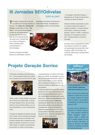 3

III Jornadas SEI!Odivelas
e Tecnologias, a Microsoft Portugal e o

“SER ALUNO”

Departamento de Terapia da Fala da Escola Superior de Saúde de Alcoitão.

T

eve lugar no passado dia 11 de maio

moderadores dos painéis, de parceiros do

no auditório dos Paços do Concelho de Projeto SEI! Odivelas, nomeadamente a

Odivelas, a 3.ª edição das Jornadas SEI!

Universidade Lusófona de Humanidades

Estiveram também representadas no evento, enquanto oradoras dos painéis, as

Odivelas, subordinadas ao tema – “Ser

seguintes entidades: o Conselho Nacional

Aluno”. Com mais de 90 participantes

de Educação, o Instituto de Formação

oriundos da comunidade educati-

Bancária, o ISCTE, o ISCSP, o Instituto de

va e das mais diversas institui-

Educação da Universidade de Lisboa, o

ções, as III Jornadas SEI aborda-

PIN – Progresso Infantil e a Clínica da

ram temas como: A Escola Públi-

Educação.

ca e o Aluno em Portugal, O
Ensino à Distância, Moti-

De realçar ainda a participação de convida-

var para Estudar e o

dos oradores do Concelho de Odivelas,

Aluno (Des)Igual.

em representação das escolas EB2,3 Avelar Brotero e EB2,3 dos Pombais, com

De entre os diversos convidados,

contributos valiosos para o enriquecimento

destaca-se a participação, enquanto

das Jornadas.

Projeto Geração Sorriso

SerSeguro
leva 90 crianças à UEP

O Município de Odivelas e Ensaio Numérico,

consequentemente, um melhor nível de bem-

Lda. - Clínica Academia Saúde Oral, celebra-

estar, mas também, as orientações curricula-

ram no passado dia 22 de abril de 2013, pelas

res para a Educação Pré-Escolar e para o 1º
Ciclo do Ensino Básico, as quais, apontam
para a importância do desenvolvimento nas
crianças de hábitos de higiene pessoal e de

Turmas distinguidas no Concur-

vida saudável.

so Em Odivelas, Segurança…

O Projeto Geração Sorriso tem como objetivo,

Total! foram polícias por um dia

através das suas ações, promover boas práticas de educação orientadas para a prevenção, sensibilização e educação para a saúde,
12h00, na EB 2,3 Carlos Paredes a assinatura

assim como, diminuir as desigualdades sociais

de um Protocolo de Colaboração, no âmbito

no conhecimento e acesso à saúde oral,

do Projeto Geração Sorriso, que será desen-

representando deste modo uma mais-valia,

volvido em duas vertentes distintas, uma, de

para aqueles que são a sua população alvo,

cariz socioeducativo, a outra, de intervenção

nomeadamente, os alunos dos jardins-de-

social.

infância e escolas básicas de 1º 2º e 3º ciclo
da rede pública do Concelho, assim como, a

A decisão da celebração do referido protocolo

população sénior, utente das Instituições Parti-

teve por base, não só a temática da educação

culares de Solidariedade Social.

para a saúde, que deve ser entendida como
processo orientado para a utilização de estratégias que ajudem os indivíduos e a comunidade a adotar ou modificar comportamentos
que permitam um melhor nível de saúde e,

Foram cerca de 90 as crianças que
passaram a manhã de 22 de maio
na Unidade Especial de Polícia
(UEP), em Belas, e que assistiram
e participaram em diversas atividades com a PSP.
As quatro turmas, distinguidas no
Concurso Em Odivelas, Segurança… Total!, realizado no âmbito do
Projeto

SerSeguro,

ficaram

a

conhecer melhor o trabalho da
PSP e puderam assistir às atuações da Banda Filarmónica, da
equipa de cinotecnia, da Brigada
de Minas e Armadilhas e do Grupo
de Operações Especiais.

 