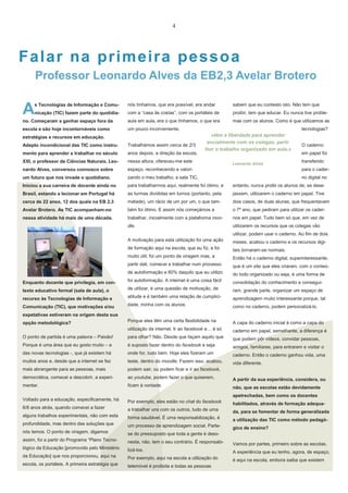 4

Falar na pr imeir a pessoa
Professor Leonardo Alves da EB2,3 Avelar Brotero

A

s Tecnologias de Informação e Comu-

nós tínhamos, que era possível, era andar

sabem que eu contesto isto. Não tem que

nicação (TIC) fazem parte do quotidia-

com a “casa às costas”, com os portáteis de

proibir, tem que educar. Eu nunca tive proble-

no. Começaram a ganhar espaço fora da

aula em aula, era o que tínhamos, o que era

mas com os alunos. Como é que utilizamos as

escola e são hoje incontornáveis como

um pouco inconveniente.

estratégias e recursos em educação.

tecnologias?

«têm a liberdade para aprender
socialmente com os colegas, partilhar o trabalho organizado em aula.»

Adepto incondicional das TIC como instru-

Trabalhámos assim cerca de 2/3

mento para aprender e trabalhar no século

anos depois, a direção da escola,

XXI, o professor de Ciências Naturais, Leo-

nessa altura, ofereceu-me este

nardo Alves, conversou connosco sobre

espaço, reconhecendo e valori-

um futuro que nos invade o quotidiano.

zando o meu trabalho, a sala TIC,

Iniciou a sua carreira de docente ainda no

para trabalharmos aqui, realmente foi ótimo, e

entanto, nunca proibi os alunos de, se dese-

Brasil, estando a lecionar em Portugal há

as turmas divididas em turnos (portanto, pela

jassem, utilizarem o caderno em papel. Tive

cerca de 22 anos, 12 dos quais na EB 2,3

metade), um rácio de um por um, o que tam-

dois casos, de duas alunas, que frequentavam

Avelar Brotero. As TIC acompanham-no

bém foi ótimo. E assim nós começámos a

o 7º ano, que pediram para utilizar os cader-

nessa atividade há mais de uma década.

trabalhar, inicialmente com a plataforma moo-

nos em papel. Tudo bem só que, em vez de

dle.

utilizarem os recursos que os colegas vão

Leonardo Alves

O caderno
em papel foi
transferido
para o caderno digital no

utilizar, podem usar o caderno. Ao fim de dois
A motivação para esta utilização foi uma ação

meses, acabou o caderno e os recursos digi-

de formação aqui na escola, que eu fiz, e foi

tais tornaram-se normais.

muito útil, foi um ponto de viragem mas, a

Então há o caderno digital, superinteressante,

partir dali, comecei a trabalhar num processo

que é um site que eles criaram, com o conteú-

de autoformação e 80% daquilo que eu utilizo

do todo organizado ou seja, é uma forma de

Enquanto docente que privilegia, em con-

foi autoformação. A internet é uma coisa fácil

consolidação do conhecimento e consegui-

texto educativo formal (sala de aula), o

de utilizar, é uma questão de motivação, de

ram, grande parte, organizar um espaço de

recurso às Tecnologias de Informação e

atitude e é também uma relação de cumplici-

aprendizagem muito interessante porque, tal

Comunicação (TIC), que motivações e/ou

dade, minha com os alunos.

como no caderno, podem personalizá-lo.

Porque eles têm uma certa flexibilidade na

A capa do caderno inicial é como a capa do

utilização da internet. Ir ao facebook e… é só

caderno em papel, semelhante, a diferença é

O ponto de partida é uma palavra – Paixão!

para olhar? Não. Desde que façam aquilo que

que podem pôr vídeos, convidar pessoas,

Porque é uma área que eu gosto muito – a

é suposto fazer dentro do facebook e seja

amigos, familiares, para entrarem e visitar o

das novas tecnologias -, que já existem há

onde for, tudo bem. Hoje eles fizeram um

caderno. Então o caderno ganhou vida, uma

muitos anos e, desde que a internet se fez

teste, dentro do moodle. Fazem isso, acabou,

vida diferente.

mais abrangente para as pessoas, mais

podem sair, ou podem ficar e ir ao facebook,

democrática, comecei a descobrir, a experi-

ao youtube, podem fazer o que quiserem,

A partir da sua experiência, considera, ou

mentar.

ficam à vontade.

não, que as escolas estão devidamente

Voltado para a educação, especificamente, há

Por exemplo, eles estão no chat do facebook

6/8 anos atrás, quando comecei a fazer

habilitados, através de formação adequa-

a trabalhar uns com os outros, tudo de uma

alguns trabalhos experimentais, não com esta

da, para se fomentar de forma generalizada

forma saudável. É uma responsabilização, é

profundidade, mas dentro das soluções que

a utilização das TIC como método pedagó-

um processo de aprendizagem social. Parte-

nós temos. O ponto de viragem, digamos

gico de ensino?

se do pressuposto que toda a gente é deso-

assim, foi a partir do Programa “Plano Tecno-

nesta, não, tem o seu contrário. É responsabi-

lógico da Educação [promovido pelo Ministério

Vamos por partes, primeiro sobre as escolas.

lizá-los.

da Educação] que nos proporcionou, aqui na

A experiência que eu tenho, agora, de espaço,

Por exemplo, aqui na escola a utilização do

escola, os portáteis. A primeira estratégia que

é aqui na escola, embora saiba que existem

telemóvel é proibida e todas as pessoas

expetativas estiveram na origem desta sua
opção metodológica?

apetrechadas, bem como os docentes

 