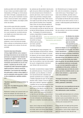 5
escolas que estão muito melhor apetrechadas

tes, pessoas que não percebiam nada de portu-

net. Obviamente que é um espaço que eles

do que a nossa e que existem projetos muito

guês mas que ao utilizar as tecnologias, a inter-

têm, onde nós conversamos, e já algumas

interessantes, em Portugal, ao nível da educa-

net como principal recurso e ferramenta, foi

vezes tivemos aqui a “Escola Segura” ou às

ção. Sobre a formação, a preparação dos pro-

possível, pelo menos, inserir os alunos na sua

vezes outras entidades, para falar sobre a

fessores, acho que ela é insuficiente. É preciso

própria vida, permitindo a tradução simples

segurança na internet. Os próprios servidores

mudar o “ensino de mestria” onde o professor

(com o Google tradutor). Não é 100% mas dá

da Faculdade de Ciências têm esses sistemas

manda e o aluno obedece, uma relação unidire-

uma noção do que está a ser feito. Pelo menos

de tal modo que às vezes é preciso um som, o

cional, isso acabou.

para os alunos de países como o Paquistão,

youtube, e estão bloqueados pelo Ministério da

Índia e China, de uma cultura tão distinta da

Educação.

Hoje eu tenho aulas onde estou a aprender

nossa, conseguir integrar mais, ter algum senti-

com os alunos. Tenho numa turma de percurso

do do que está a ser feito em sala de aula, que

Para que eles possam defender-se do mal, eles

alternativo, um aluno que é muito bom na inter-

se trata de Ciências Naturais, os temas aborda-

têm que conhecer o mal, de forma controlada,

net, e que vai ajudar-me, na próxima semana,

dos… Tal situação só foi possível porque eu

com responsabilidade.

num trabalho que vamos fazer juntos e onde

comecei a disponibilizar no espaço da platafor-

ele vai ser o professor.

ma moodle, além da tradução com possibilidade

Na parte da tecnologia, quando usamos os

de escolher as línguas,

programas, e isso é uma forma de inclusão.

software para que pudes-

Estou a valorizar os conhecimentos do aluno e

sem treinar, aprender,

estou a aprender com os alunos, há uma reci-

«Uma das motivações dos alunos é
a possibilidade de vir a trabalhar,
futuramente, pela internet.»

como falar o português.

As atitudes dos estudantes em relação à utilização de novas tecnologias nas escolas:

Leonardo Alves

procidade.

“As expectativas e os
comportamentos dos

jovens em relação ao uso da tecnologia ou
As dificuldades em língua portuguesa, e as

da conectividade, em educação, não estão a

Comente estas duas afirmações.

muitas dificuldades socioeconómicas, realmen-

mudar radicalmente. (…) [Verifica-se que] os

«O fosso digital definido como o acesso à

te, são um entrave mas a internet, e a escola

alunos nem sempre se sentem confortáveis

tecnologia desvaneceu-se nas escolas mas

em especial, com boa vontade, podem reduzir

com a utilização inovadora de tecnologia na

permanece um segundo fosso baseado nas

muito estas diferenças e torna realmente as

educação formal, não obstante as suas prá-

competências digitais (…) [entre os estu-

oportunidades de aprendizagem mais democrá-

ticas sociais fora dos limites das institui-

dantes] que têm as competências e aptidões

ticas. Há um problema, é que nem toda a gente

ções educativas. As suas atitudes decorrem

necessárias para beneficiar do uso do com-

tem que ter, obrigatoriamente, internet em

das experiências anteriores na educação

putador, e aqueles que não as têm, cujas

casa. Sempre referi isso aos alunos.

formal, e as suas expectativas podem ser

competências estão intimamente ligadas ao

sintetizadas em três pontos: confiam em

capital económico, cultural e social dos

No entanto, na escola temos o espaço multimé-

que a tecnologia seja uma fonte de envolvi-

estudantes. O uso escolar dos media digi-

dia, justamente para isso. O recurso principal

mento, que torne o trabalho escolar ou aca-

tais pode ajudar a reduzir o fosso digital e o

de trabalho, que nós utilizamos, é a internet.

démico mais cómodo e (…) que os torne

uso do computador está associado à melho-

Com esta ferramenta têm a liberdade para

muito mais produtivos.”

ria das competências e aptidões académi-

aprender socialmente com os colegas, partilhar

cas.»

o trabalho organizado em aula. Vai tudo para o

“Principais Conclusões” in Connected

facebook, twiter, Linkedin. O tema do meu tra-

Minds: Technology and Today’s learners,

“Equidade e Igualdade de Oportunidades” in

balho para a internet é “aprender a aprender e

OCDE, (publicado a 23/07/2012)

Education

a trabalhar com as novas tecnologias do século

Today 2013: The OECD Perspective, OCDE,

XXI”, porque as coisas estão interligadas. Eles

De acordo com a sua experiência de mais de

(publicado a 17/01/2013)

sabem que eu faço alguma coisa além do tra-

duas décadas de ensino, qual é a sua opi-

balho na sala. Alguns sabem mais e têm curio-

nião relativamente a estes resultados.

Realmente é verdade, isto é possível medir, em

sidade, querem fazer, perguntam se podem e

termos de avaliação. Na nossa escola, nós

eu digo-lhes que não podem porque precisam

Essa questão está relacionada com a primeira.

temos aqui cerca de 24 nacionalidades diferen-

da autorização do encarregado de educação.

De fato, o fator socioeconómico é limitante e

Uma das motivações dos alunos é a possibili-

repressivo para as oportunidades mas, eu tra-

dade de vir a trabalhar, futuramente, pela inter-

balho com mais liberdade, mais flexibilidade do

net.

indivíduo com os alunos do 9º ano.

Agora, como eu digo aos alunos, nós temos a

Porque eles têm uma idade que lhes permite

internet e é maravilhosa para o bem e para o

circular mais livremente, sem ter que precisar

mal. Então, assim como temos coisas fantásti-

de um adulto e, como eu dizia, ninguém é obri-

cas também temos coisas muito más na inter-

gado a ter internet em casa, até para não

 